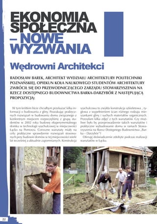 EKONOMIA
     SPOŁECZNA
     – NOWE
     WYZWANIA
     Wędrowni Architekci
     RADOSŁAW BAREK, ARCHITEKT WYDZIAŁU ARCHITEKTURY POLITECHNIKI
     POZNAŃSKIEJ, OPIEKUN KOŁA NAUKOWEGO STUDENTÓW ARCHITEKTURY
     ZWRÓCIŁ SIĘ DO PRZEWODNICZĄCEGO ZARZĄDU STOWARZYSZENIA NA
     RZECZ DOSTĘPNEGO BUDOWNICTWA BARKA-DARZYBÓR Z NASTĘPUJĄCĄ
     PROPOZYCJĄ:

       W tym krótkim liście chciałbym przekazać kilka in-   szachulcowa to zwykła konstrukcja szkieletowa , ry-
     formacji o budowaniu z gliny. Poszukując praktycz-     glowa z wypełnieniem ścian różnego rodzaju mie-
     nych rozwiązań w budowaniu domu związanego z           szankami gliny i suchych materiałów organicznych.
     konkretnym miejscem rozpoczęliśmy z grupą stu-         Przesyłam kilka zdjęć z tych warsztatów. Czy moż-
     dentów w 2002 roku budowę eksperymentalnego            liwe było by przeprowadzenie takich warsztatów i
     domku w technologii szachulcowej w miejscowości        praktyczne wybudowanie domu w ramach Stowa-
     Łącko na Pomorzu. Coroczne warsztaty miały na          rzyszenia na Rzecz Dostępnego Budownictwa „Bar-
     celu praktyczne sprawdzenie rozwiązań stosowa-         ka – Darzybór”?
     nych przy budowie domów w tej miejscowości wiele         Oferuję doświadczenie zdobyte podczas realizacji
     lat wcześniej a aktualnie zapomnianych. Konstrukcja    warsztatów w Łącku.




22
 