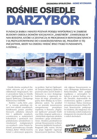 EKONOMIA SPOŁECZNA – NOWE WYZWANIA



ROŚNIE OSIEDLE
DARZYBÓR
FUNDACJA BARKA I MIASTO POZNAŃ PODJĘLI WSPÓŁPRACĘ W ZAKRESIE
BUDOWY OSIEDLA DOMÓW SOCJALNYCH „DARZYBÓR”. ZAMIESZKAJĄ W
NIM RODZINY, KTÓRE UCZESTNICZĄ W PROGRAMACH REINTEGRACYJNYCH
I SĄ PRZYGOTOWYWANE DO USAMODZIELNIENIA SIĘ. PISALIŚMY O TEJ
INICJATYWIE, KIEDY NA OSIEDLU WIDAĆ BYŁO TYLKO FUNDAMENTY,
A DZISIAJ …




   Osiedle domów socjalnych Da-      na problem. Stąd też Ogólnopol-      rolę odgrywa Stowarzyszenie na
rzybór włączone jest w system        ski Związek Integracji Społecznej    rzecz Dostępnego Budownictwa
oddziaływań integracyjnych, któ-     poszerzył zakres swoich działań o    Barka-Darzybór, które podjęło
re prowadzone będą na Osiedlu        lobowanie na rzecz dostępnego        współpracę z samorządem lo-
przez Ogólnopolski Związek In-       budownictwa a organizacje na-        kalnym w sprawie budowy osie-
tegracji Społecznej i Dostępnego     leżące do niego prowadzą pro-        dla Darzybór, doprowadziło do
Budownictwa (OZISDB).                gramy, które składają się na kom-    zrealizowania zgodnie z planem
   - Rodziny i osoby, które „usta-   pleksowy system. Na przykład         1/3 inwestycji. Dalsza inwestycja
ły” w rozwoju potrzebują róż-        na wsi powstały stowarzyszenia       prowadzona jest przez Miasto Po-
nych form szkoleń zawodowych,        samopomocowe          prowadzące     znań. Stowarzysznie podejmuje
kształtowania postaw przedsię-       wspólnoty, w Poznaniu „Pogoto-       też działania, aby integrować róż-
biorczych, zakładania własnych       wie Społeczne” prowadzi hotele       ne środowiska wokół zwiększenia
firm i spółdzielni socjalnych,       oraz kluby integracji społecznej a   dostępności do mieszkań dla osób
uczestniczenia w wydarzeniach        „Szkoła Barki organizuje szkolenia   o niskich dochodach.
kulturalnych i sportowych oraz       zawodowe i grupy samokształce-
praktykowania samodzielności w       niowe. Działania przedsiębiorcze
mieszkaniach      readaptacyjnych    animuje Stowarzyszenie na Rzecz
czy socjalnych – mówi Tomasz Sa-     Tworzenia Spółdzielni Socjalnych.      CZYTAJ!
dowski, przewodniczący Zarządu       Rozgrywki piłki nożnej ulicznej
Fundacji „Barka”. Wtedy możemy       czy grupy żeglarskie organizuje
mówić o całościowym spojrzeniu       Stowarzyszenie Sportowe. Ważną

                                                                                                               23
 