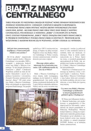 BIAŁA Z MASYWU
     CENTRALNEGO
     TARGI POLAGRA TO NIEZWYKŁA OKAZJA BY POZNAĆ NOWE ODMIANY RODZIMYCH RAS
     ZWIERZĄT HODOWLANYCH I ODMIANY Z RÓŻNYCH KRAJÓW EUROPEJSKICH.
     W PAWILONIE FRANCUSKIM SPOTKAĆ MOŻNA KROWY WYSOKOMLECZNE RASY
     LIMOUSINE, KONIE - KŁUSAKI FRANCUSKIE ORAZ OWCE RASY BIAŁEJ Z MASYWU
     CENTRALNEGO, POCHODZĄCE Z HODOWLI „BARKI” Z CHUDOPCZYC/K PNIEW.
     OWCE ZOSTAŁY PODAROWANE „BARCE” PRZEZ ZWIĄZEK OWCZARZY FRANCUSKICH.
     W PROJEKCIE WSPÓŁPRACY POLSKO-FRANCUSKIEJ UCZESTNICZY PROFESOR JACEK
     WÓJTOWSKI Z AKADEMII ROLNICZEJ W POZNANIU, KTÓRY UDZIELIŁ GU WYWIADU.


      Jaki jest stan zaawansowania         spełnił się w 100 % i można mieć na-    rzewających i można ją pokrywać
      współpracy z Francuzami jeśli        dzieję, że będzie się dalej rozwijać.   nawet w roku urodzenia (nawet te
         chodzi o owczarstwo ?             Pogłowie owiec rasy Białej z Masy-      osobniki, które nie skończyły 12
                                           wu Centralnego w Polsce wzrasta,        miesięcy). Rasa ta nieźle zaakli-
       Od 10 lat „Barka” importowała       również zainteresowanie wśród ho-       matyzowała się w Polsce. Sporo
     z Francji najpierw kozły z Masywu     dowców jest coraz większe.              ras owiec, o wysokich parametrach
     Centralnego a na początku 2000 r.,                                            sprowadzanych do Polski (np. an-
     wystąpiła z propozycją hodowli             Dlaczego rolnicy polscy            gielskie rasy) trudno się aklimatyzu-
     owiec rasy Białej z Masywu Cen-        interesują się tą francuską rasą       je. Z Białą z Masywu Centralnego
     tralnego. To był projekt pilotażowy   owiec i jak zaaklimatyzowała się        nie było problemów.
     Francuzów i „Barki”. Członkowie               ona się w Polsce?                   Hodowlą w Chudopczycach in-
     Wspólnoty jeździli na staże do far-                                           teresują się hodowcy owiec z róż-
     merów francuskich i uczyli się w        Biała z Masywu Centralnego to         nych krajów i naukowcy. Porów-
     praktyce koziarstwa i owczarstwa.     owca mięsna, mało wymagająca,           nują Białą z Masywu Centralnego
     Związek Owczarzy postanowił po-       nadająca się do hodowli w małych        z rasą Lakon, która jest zewnętrz-
     darować „Barce” 150 sztuk owiec       gospodarstwach. Jest nieźle umię-       nie bardzo podobna, ale jest to rasa
     rasy Białej z Masywu Centralnego.     śniona, jej plenność dochodzi do 180    mleczna, a owca Biała jest typową
     Moja rola polegała na opracowaniu     % przy dużym wskaźniku odchowu.         rasą mięsną.
     programu hodowlanego. Ten projekt     Należy ona do owiec wcześnie doj-
                                                                                    Czy owce rasy Białej z Masywu
                                                                                      Centralnego są hodowane
                                                                                      w innych gospodarstwach
                                                                                    polskich oprócz Chudopczyc?

                                                                                      W Polsce jest kilkanaście hodow-
                                                                                   li. Materiał hodowlany jest produ-
                                                                                   kowany w gospodarstwie w Chu-
                                                                                   dopczycach (ze 180 matek) i sprze-
                                                                                   dawany do innych gospodarstw w
                                                                                   Północnej Wielkopolsce. Obecnie
                                                                                   kolejni hodowcy czekają na wypro-
                                                                                   dukowanie materiału genetycznego.
                                                                                   Prowadzone są też szkolenia w za-
                                                                                   kresie hodowli owiec rasy mięsnej
                                                                                   dla rolników w ramach programu
                                                                                   SUPORT. Rolnicy są tą tematyką
                                                                                   bardzo zainteresowani.

24
 