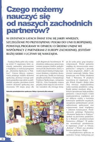 Czego możemy
     nauczyć się
     od naszych zachodnich
     partnerów?
     W OSTATNICH LATACH ŚWIAT STAŁ SIĘ JAKBY MNIEJSZY,
     SZCZEGÓLNIE PO PRZYSTĄPIENIU POLSKI DO UNII EUROPEJSKIEJ.
     POWSTAJĄ PROGRAMY W OPARCIU O ŚRODKI UNIJNE WE
     WSPÓŁPRACY Z PARTNERAMI Z EUROPY ZACHODNIEJ. JESTEŚMY
     BLIŻEJ SIEBIE I UCZYMY SIĘ NAWZAJEM.

       Fundacja Barka pełni rolę wiodą-        osób długotrwale bezrobotnych. W       pu do rynku pracy grup nieuprzy-
     cą wśród 15 organizacji, które za-        dziedzinie edukacyjnej opracowany      wilejowanych. Wśród partnerów
     wiązały partnerskie porozumienie          zostanie program studiów podyplo-      znajdują się stowarzyszenia samo-
     o współpracy w realizacji programu        mowych dla absolwentów, którzy w       pomocowe i usługowe ( powstały
     pn. „Ekonomia Społeczna w Prak-           środowiskach lokalnych będą inspi-     na bazie programów „Barki”), ale
     tyce”. Umowa dotyczy wypraco-             rować działania z dziedziny ekono-     również samorządy lokalne, ﬁrmy
     wania polskiego modelu ekonomii           mii społecznej. Środki na realizację   komercyjne oraz Polska Akademia
     społecznej, promocji nowego pod-          projektu pochodzą z Europejskiego      Nauk z Warszawy. W projekcie
     miotu gospodarczego jakim są spół-        Funduszu Społecznego, z programu       uczestniczą też organizacje z An-
     dzielnie socjalne, powołania trzech       EQUAL. Unia Europejska wspiera         glii, Włoch, Irlandii i Belgii, które
     centrów ekonomii społecznej oraz          projekty, które mają na celu tworze-   chcą stworzyć międzynarodowy
     stworzenia 150 miejsc pracy dla           nie warunków dla równego dostę-        rynku wymiany produktów i usług.
                                                                                      Każdy partner uruchomi sklep, w
     Szkockie przedsiębiorstwa społeczne: Sklep z żywnością dla zwierząt              którym sprzedawane będą produkty
                                                                                      partnerów z innych krajów. Celem
                                                                                      międzynarodowej współpracy jest
                                                                                      też zdobycie wiedzy o tworzeniu
                                                                                      konsorcjów spółdzielni socjalnych,
                                                                                      zarządzaniu spółdzielniami i przed-
                                                                                      siębiorstwami społecznymi oraz
                                                                                      wypracowanie zasad współpracy
                                                                                      z sektorem komercyjnym. Przed-
                                                                                      stawiciele polskiego Partnerstwa
                                                                                      „Ekonomia Społeczna w Praktyce”
                                                                                      spotkali się pod koniec październi-
                                                                                      ka w Brukseli z przedstawicielami
                                                                                      Partnerstwa „Hihopes”. W spotka-
                                                                                      niu uczestniczyli przedstawicie-
                                                                                      le organizacji „Cope” ze Szkocji,
                                                                                      „Robinia” z Włoch oraz przedsię-
                                                                                      biorstwa społeczne z Belgii.
                                                                                        – Przedsiębiorstwa społeczne na
                                                                                      zachodzie Europy funkcjonują już

26
 