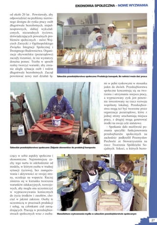 EKONOMIA SPOŁECZNA – NOWE WYZWANIA

od około 20 lat . Powstawały, aby
odpowiedzieć na problemy nierów-
nego dostępu do rynku pracy osób
długotrwale bezrobotnych, niepeł-
nosprawnych, słabiej wykształ-
conych, niezaradnych życiowo,
doświadczających poważnych pro-
blemów społecznych – mówi Woj-
ciech Zarzycki z Ogólnopolskiego
Związku Integracji Społecznej i
Dostępnego Budownictwa. Organi-
zacje obywatelskie (pozarządowe)
zaczęły rozumieć, że nie wystarczy
doraźna pomoc. Trzeba w sposób
realny tworzyć warunki, aby zmia-
nie uległa sytuacja osób i rodzin
długotrwale bezrobotnych. Zaczął
powstawać nowy nurt działań łą-           Szkockie przedsiębiorstwa społeczne: Produkcja kanapek. Ile radości może dać praca


                                                                                    mi w pełni rynkowymi w stosunku
                                                                                    jeden do dwóch. Przedsiębiorstwa
                                                                                    społeczne koncentrują się na two-
                                                                                    rzeniu i utrzymaniu miejsca pracy,
                                                                                    a wypracowany zysk jest ponow-
                                                                                    nie inwestowany na rzecz rozwoju
                                                                                    wspólnoty lokalnej. Przedsiębior-
                                                                                    stwa mogą też być tworzone przez
                                                                                    organizacje pozarządowe, które z
                                                                                    jednej strony uruchamiają miejsca
                                                                                    pracy, z drugiej mogą generować
                                                                                    środki na swoje cele statutowe.
                                                                                      – Spotkanie dało możliwość po-
                                                                                    znania specyﬁki funkcjonowania
                                                                                    przedsiębiorstw społecznych na
                                                                                    zachodzie- podkreślił Przemysław
                                                                                    Piechocki ze Stowarzyszenia na
                                                                                    rzecz Tworzenia Spółdzielni So-
Szkockie przedsiębiorstwa społeczne: Zbijanie elementów do produkcji kompostu
                                                                                    cjalnych. Szkoci, u których bezro-

czący w sobie aspekty społeczne i
ekonomiczne. Najistotniejsze ce-
chy tego nurtu to odchodzenie od
modelu, w którym osoba w trudnej
sytuacji życiowej, bez zaangażo-
wania i aktywności ze swojej stro-
ny, oczekuje na wsparcie. Raczej
zmierza się w kierunku tworzenia
warunków edukacyjnych, rozwojo-
wych, aby mogła ona uczestniczyć
w wypracowywaniu koniecznych
do życia środków i zasobów, cho-
ciaż w jakimś zakresie. Osoby te
uczestniczą w procesach produkcji
i usług, są członkami ciał zarzą-
dzających. Pracują w przedsiębior-
stwach społecznych wraz z osoba-          Manufaktura wytwarzania mydła w szkockim przedsiębiorstwie społecznym


                                                                                                                               27
 
