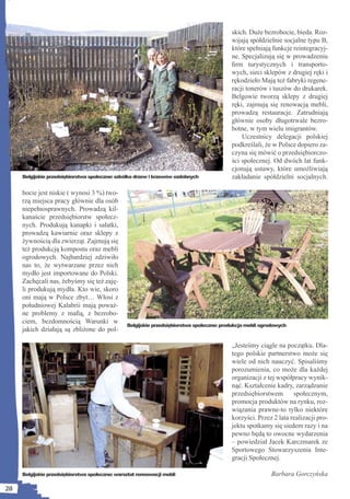 skich. Duże bezrobocie, bieda. Roz-
                                                                                          wijają spółdzielnie socjalne typu B,
                                                                                          które spełniają funkcje reintegracyj-
                                                                                          ne. Specjalizują się w prowadzeniu
                                                                                          ﬁrm turystycznych i transporto-
                                                                                          wych, sieci sklepów z drugiej ręki i
                                                                                          rękodzieło Mają też fabryki regene-
                                                                                          racji tonerów i tuszów do drukarek.
                                                                                          Belgowie tworzą sklepy z drugiej
                                                                                          ręki, zajmują się renowacją mebli,
                                                                                          prowadzą restauracje. Zatrudniają
                                                                                          głównie osoby długotrwale bezro-
                                                                                          botne, w tym wielu imigrantów.
                                                                                              Uczestnicy delegacji polskiej
                                                                                          podkreślali, że w Polsce dopiero za-
                                                                                          czyna się mówić o przedsiębiorczo-
                                                                                          ści społecznej. Od dwóch lat funk-
                                                                                          cjonują ustawy, które umożliwiają
     Belgijskie przedsiębiorstwa społeczne: szkółka drzew i krzewów ozdobnych             zakładanie spółdzielni socjalnych.

     bocie jest niskie ( wynosi 3 %) two-
     rzą miejsca pracy głównie dla osób
     niepełnosprawnych. Prowadzą kil-
     kanaście przedsiębiorstw społecz-
     nych. Produkują kanapki i sałatki,
     prowadzą kawiarnie oraz sklepy z
     żywnością dla zwierząt. Zajmują się
     też produkcją kompostu oraz mebli
     ogrodowych. Najbardziej zdziwiło
     nas to, że wytwarzane przez nich
     mydło jest importowane do Polski.
     Zachęcali nas, żebyśmy się też zaję-
     li produkują mydła. Kto wie, skoro
     oni mają w Polsce zbyt… Włosi z
     południowej Kalabrii mają poważ-
     ne problemy z maﬁą, z bezrobo-
     ciem, bezdomnością Warunki w
                                                Belgijskie przedsiębiorstwa społeczne: produkcja mebli ogrodowych
     jakich działają są zbliżone do pol-

                                                                                          „Jesteśmy ciągle na początku. Dla-
                                                                                          tego polskie partnerstwo może się
                                                                                          wiele od nich nauczyć. Spisaliśmy
                                                                                          porozumienia, co może dla każdej
                                                                                          organizacji z tej współpracy wynik-
                                                                                          nąć. Kształcenie kadry, zarządzanie
                                                                                          przedsiębiorstwem       społecznym,
                                                                                          promocja produktów na rynku, roz-
                                                                                          wiązania prawne-to tylko niektóre
                                                                                          korzyści. Przez 2 lata realizacji pro-
                                                                                          jektu spotkamy się siedem razy i na
                                                                                          pewno będą to owocne wydarzenia
                                                                                          – powiedział Jacek Karczmarek ze
                                                                                          Sportowego Stowarzyszenia Inte-
                                                                                          gracji Społecznej.

     Belgijskie przedsiębiorstwa społeczne: warsztat rennowacji mebli                                     Barbara Gorczyńska

28
 