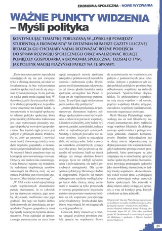 EKONOMIA SPOŁECZNA – NOWE WYZWANIA


WAŻNE PUNKTY WIDZENIA
– Myśli polityka
  KONTYNUUJĄC TEMATYKĘ PORUSZANĄ W „DYSKUSJI POMIĘDZY
  STUDENTKĄ A EKONOMISTĄ” W OSTATNIM NUMERZE GAZETY ULICZNEJ
  REDAKCJA GU CHCIAŁABY NADAL ROZWAŻAĆ RÓŻNE PODEJŚCIA
  DO SPRAW ROZWOJU SPOŁECZNEGO ORAZ ANALIZOWAĆ RELACJE
  POMIĘDZY GOSPODARKĄ A EKONOMIĄ SPOŁECZNĄ. DZISIAJ O TYM,
  JAK POLITYK MACIEJ PŁAŻYŃSKI PATRZY NA TE SPRAWY.

  „Doświadczenie państw najszybciej        cepcji uznających rozwój społeczny        do uczestniczenia we wspólnocie jest
rozwijających się nie jest związane        jako jeden z podstawowych warunków        jednym z podstawowych praw czło-
tylko z chłodną ekonomią, ale także ze     istnienia i zachowania rynku. Współ-      wieka. Jednym z podstawowych za-
świadomością, że bez wykorzystania         czesna myśl ekonomiczna odkrywa to,       dań polskich polityków powinno być
zasobów społecznych nie da się utrzy-      co od dawna głosiła katolicka nauka       odbudowanie wspólnoty na różnych
mać dynamiki rozwoju. To nie jest tak,     społeczna, szczególnie Jan Paweł II.      poziomach. Społeczeństwo obywa-
że wąska grupa może ciągnąć kraj. W        Sięga on do wspólnotowego persona-        telskie. To społeczeństwo wypełnio-
demokracji, jeśli chce się uzyskać efek-   lizmu. Ta myśl jest ciągle niedoceniana   ne całą siecią wspólnot – od narodu,
ty w dłuższej perspektywie, to podsta-     przez polskie elity polityczne”.          poprzez wspólnoty lokalne, religijne,
wowe znaczenie ma kapitał ludzki. A           „Jestem głęboko przekonany, że pod-    zawodowe, wspólnoty zainteresowań,
inwestowanie w ten kapitał społeczny       stawowym elementem budowy pol-            rozmaite organizacje społeczne.
to właśnie polityka społeczna, która       skiego społeczeństwa musi być wspól-        Myśli Macieja Płażyńskiego napro-
przez niektórych liberałów traktowana      nota, a właściwie poczucie wspólnoty.     wadzają nas na nurt ﬁlozoﬁczny na-
jest jako marnowanie pieniędzy mo-         Liberałowie chcieliby, żeby ludzie byli   zwany komunitaryzm, który podkreśla
gących posłużyć rozwojowi gospodar-        sprawni, zaradni, samodzielni, radzący    wagę wspólnot lokalnych dla dobrego
czemu. Ten kapitał ciągle jeszcze jest     sobie w najtrudniejszych sytuacjach.      rozwoju społeczeństwa i pełnego roz-
jednym z głównych atutów Polaków.          Niestety, z różnych powodów nie za-       woju jednostek. Zdaniem komunita-
Po to, żeby go utrzymać i rozwijać         wsze jesteśmy. Ludzie są najczęściej      rystów liberalny indywidualizm jest
musi istnieć równowaga miedzy twar-        słabi, nie radzący sobie. Jedni z powo-   w dużej mierze odpowiedzialny za
dymi regułami gospodarki, a świado-        du warunków zewnętrznych, sytuacji        deprecjonowanie roli wspólnotowości,
mością odpowiedzialności społecznej.       na rynku pracy. Inni po prostu są nie-    gdyż nadmiernie promuje rozrost praw
W ostatnich latach popularna staje się     zaradni od urodzenia, bądź na skutek      jednostek, które postrzegane są jako
koncepcja zrównoważonego rozwoju.          takiego czy innego ułożenia historii      znajdujące się w nieuchronnej opozycji
Dotyczy ona środowiska naturalnego.        swojego życia nie zdobyli wykształ-       wobec społecznych całości. Komunita-
Coraz bardziej stajemy się świadomi,       cenia i doświadczenia, nie nabyli po-     ryści krytykują postrzeganie jednostki
że nadmierna eksploatacja zasobów          trzebnych umiejętności. Dla czysto        jako nieuwikłanej, nieosadzonej w żad-
naturalnych na dłuższą metę się nie        rynkowej doktryny liberalnej ci ludzie    nej trwałej wspólnocie, skoncentrowa-
opłaca. Podobnie jest z rozwojem spo-      są niepotrzebni. Pojawiło się bardzo      nej wokół swoich praw, a pomijającej
łecznym. Musi istnieć równowaga”…          niebezpieczne myślenie według które-      kwestie zobowiązań wobec szerszych
  „W XXI wieku wśród najwybitniej-         go ludzie słabi, chorzy, starzy, nieza-   bytów społecznych. Siła jednostki w
szych współczesnych ekonomistów            radni w zasadzie są tylko przeszkodą      dużej mierze zależy od tego, co ją two-
panuje przekonanie, że to człowiek         w rozwoju gospodarczym i racjonalne       rzy, a więc od kondycji grup, których
jest na pierwszym miejscu, jego zaso-      państwo nie powinno marnować środ-        członkiem są dane jednostki.
by, aktywność, możliwości oraz jego        ków na ich wspieranie powiększając
godność. Bez tego nie będzie dobrze        deﬁcyt budżetowy. Trzeba dodać tym,       Wypowiedzi Macieja Płażyńskiego opracowane
                                                                                     na podstawie wywiadu opublikowanego w „Zna-
funkcjonowała ani demokracja, ani go-      którzy mają więcej, bo oni ciągną cały    ki naszych czasów” (marzec/kwiecień 2004).
spodarka. Program gospodarczy musi         rozwój gospodarczy.                       Maciej Płażyński odwiedził Barkę kilka razy jako
być oparty na nowym myśleniu ekono-           Człowiek, który znalazł się w trud-    Marszałek Sejmu RP W 2000 roku umożliwił
                                                                                                         .
                                                                                     grupie 42 bezdomnych i bezrobotnych wyjazd
micznym. Świat odchodzi od uprosz-         nej sytuacji życiowej powinien zna-       do Watykanu i spotkanie z Ojcem Świętym
czonego monetaryzmu na rzecz kon-          leźć oparcie we wspólnocie. Prawo         Janem Pawłem II.

                                                                                                                                        29
 