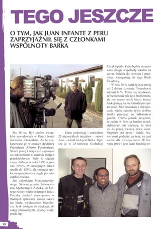TEGO JESZCZE
     O TYM, JAK JUAN INFANTE Z PERU
     ZAPRZYJAŹNIŁ SIĘ Z CZŁONKAMI
     WSPÓLNOTY BARKA


                                                                                Encyklopedii, która będzie inspiro-
                                                                                wała ubogie wspólnoty lokalne na
                                                                                całym świecie do rozwoju i prze-
                                                                                mian. Zaangażuję do tego Bank
                                                                                Światowy.
                                                                                  – W Peru 50 % ludzi żyje za mniej
                                                                                niż 2 dolary dziennie. Bezrobocie
                                                                                wynosi 8 %. Może się wydawać,
                                                                                że bezrobocie nie jest problemem,
                                                                                ale my mamy wiele ludzi, którzy
                                                                                funkcjonują na nieformalnym ryn-
                                                                                ku pracy, bez podatków i ubezpie-
                                                                                czeń, wielu zarabia tylko drobne
                                                                                środki pracując po kilkanaście
                                                                                godzin. Trzeba jednak przyznać,
                                                                                że ludzie w Peru są bardzo przed-
                                                                                siębiorczy, nie czekają, że ktoś
                                                                                im da pracę, tworzą pracę sami.
       Ma 38 lat. Był szefem związ-           – Dużo podróżuję i znalazłem      Najpierw jest życie i ludzie. Pra-
     ków zawodowych w Peru i bronił        25 niezwykłych inicjatyw – mówi      wo musi podążać za tym, co jest
     interesów robotników. Za to szy-      Juan – wśród nich jest Barka. Opi-   ważne dla rozwoju ludzi. W Eu-
     kanowano go w czasach dyktatury       szę je w 25-tomowej Globalnej        ropie prawo jest dużo bardziej re-
     Prezydenta Alberto Fujimoriego.
     Stracił pracę i dorywczo zajmował
     się szkoleniami w zakresie małych
     przedsiębiorstw. Były to ciężkie
     czasy. Inﬂacja w roku 1990 wyno-
     siła 7650%. W następnych latach
     spadła do 139%, ale sytuacja spo-
     łeczno-gospodarcza ciągle jest nie-
     ustabilizowana.
       Jest członkiem Międzynarodo-
     wego Stowarzyszenia Innowato-
     rów Społecznych Ashoka, do któ-
     rego należy wielu świetnych ludzi.
     Potraﬁą znaleźć rozwiązania w
     trudnych sprawach świata takich
     jak bieda, wykluczenie, bezrobo-
     cie, brak dostępu do edukacji, do
     usług zdrowotnych, czystej wody,
     prądu itp.


30
 