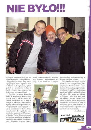 NIE BYŁO!!!




strykcyjne, czasem wydaje się, że       branie odpowiedzialności, wspólny    paradoksalnie, może najbardziej, w
zbyt restrykcyjne i hamuje rozwój.      stół, rozmowa, podejmowanie de-      bogatych krajach zachodu.
  Przyjechał do Polski, żeby zoba-      cyzji. To jest ważne dla każdego a     Zwiedziłem wiele miejsc w syste-
czyć program Barki. Słyszał o nim                                            mie Barki – bo dzisiaj to już nie jedna
w Dhaka w Bangladeszu, gdzie                                                 organizacja ale cały system. I każde-
spotkali się członkowie Ashoki i                                             mu z osobna dziękuję za poruszające
chciał zobaczyć jak program ten                                              spotkania. Noszę Was w moim sercu,
funkcjonuje w rzeczywistości.                                                pamiętam każdą twarz i podziwiam,
  – Wspólnoty to słowo klucz dla                                             jak niezwykły postęp uczyniliście
Barki. To rozwiązanie, które pomo-                                           w Waszym życiu. Moje serce stało
głoby w innych częściach świata. W                                           się większe, gorętsze i wrażliwsze.
Peru nie mamy aż tak wykluczonych                                            Może o tym nie wiecie, ale jesteście
ludzi jak tu w Polsce. Ale my potrze-                                        ekspertami. Wrócę do was, żeby to
bujemy rozwiązań wspólnotowych,                                              wszystko opisać, żeby stało się to
pedagogicznych, edukacyjnych ja-                                             własnością świata – napisał w liście
kie są zastosowane w Barce. Brak                                             do Wspólnot Juan Infante.
przynależności do wspólnoty, osa-                                                                  Ewa Sadowska
motnienie, egoizm to problem całe-
go świata. Trzeba dobrze rozumieć                                             CZYTAJ!
mechanizmy wspólnoty, żeby kształ-
tować takie wartości jak: pomaganie
jeden drugiemu, wspólna praca,


                                                                                                                       31
 