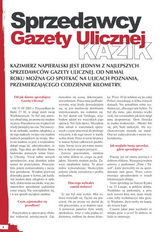 Sprzedawcy
    Gazety Ulicznej
    KAZIMIERZ NAPIERALSKI JEST JEDNYM Z NAJLEPSZYCH
    SPRZEDAWCÓW GAZETY ULICZNEJ. OD NIEMAL
    ROKU MOŻNA GO SPOTKAĆ NA ULICACH POZNANIA,
    PRZEMIERZAJĄCEGO CODZIENNIE KILOMETRY.

       Od jak dawna sprzedajesz             mowałem się sceną, dekoracjami,         ka. Przez 10 lat tułałem się po całej
            Gazetę Uliczną?                 oświetleniem. Praca mnie podbudo-       Polsce, mieszkając w kilku różnych
                                            wywała, więc kiedy dowiedziałem         domach. Nie potraﬁłem sobie wy-
      Od 31 III 2005 r. Przyszedłem do      się, że jest możliwość dorobienia       tłumaczyć, dlaczego tam byłem. To
    Barki 27 III, w drugi dzień świąt       statystowaniem, nie wahałem się.        był dla mnie, jako dziecka wielki
    Wielkanocnych. To był mój pierw-        To był akurat rok Verdiego, więc        szok, nie rozumiałem jak ktoś mógł
    szy obiad tutaj, po prostu nie miałem   brałem udział we wszystkich jego        mną dysponować. Dom Dziecka
    wyjścia. Pracodawca nie wypłacił mi     operach. Nie było łatwo. Musiałem       to trudne środowisko…Młodzi bili
    wtedy pieniędzy na czas. Nie starczy-   brać udział w warsztatach opero-        się, pili, brali narkotyki. Ale wy-
    ło na rachunki, miałem zaległości, a    wych i często pracować do późnego       chowawczyni musiała się starać.
    do tego nadeszły święta i nie miałem    wieczora, a do tego nawet w każdy       Ona też zadecydowała o moim wy-
    żadnych perspektyw na święta. Sko-      wolny dzień. Przez te sześć lat pracy   kształceniu.
    ro nie miałem, co jeść, a wiedziałem,   w teatrze byłem całkowicie pochło-
    dokąd mogę iść, zdecydowałem, że        nięty. Swoje życie prywatne musia-        Jak wygląda twoja sprzedaż,
    pójdę. Tego dnia, po obiedzie Basia     łem w dużym stopniu porzucić.                  gdzie sprzedajesz?
    Sadowska poruszyła temat Gaze-            Zawsze pracowałem, starałem
    ty Ulicznej. Trwał nabór nowych         się robić dobrze to, czego się pod-       Pracuję już od ośmiu miesięcy z
    sprzedawców, więc dostałem jeden        jąłem. Niestety miałem pecha. Za-       dobrym efektem. Wynegocjowałem
    numer do przeczytania. Przeczyta-       wsze zarabiałem mniej. To przez         umowy z marketami „Piotr i Pa-
    łem, potem rozmawialiśmy i zaczą-       niskie wykształcenie. Skończyłem        weł”, które pozwoliły mi na sprze-
    łem sprzedawać. Wziąłem pierwszą        jedynie szkołę zawodową o proﬁlu        dawanie tam gazet. Przez cztery
    dziesiątkę gazet w komis, jak każdy.    stolarskim.                             miesiące sprzedawałem w trzech
    Ale miałem duże zaległości w opła-                                              lokalizacjach sklepu.
    tach, elektrownia naciskała, więc po-          Dlaczego wybrałeś                  Teraz sprzedaję na Starym Rynku
    stanowiłem sprzedawać codziennie                zawód stolarza?                 i na 23 Lutego, w pobliżu sklepu.
    coraz więcej. Nie oszczędzałem się,                                             Niedaleko są parkomaty, a przy
    i w ten sposób zacząłem zarabiać.         To nie był mój wybór. Moi ro-         nich zawsze ktoś stoi, mam wtedy
                                            dzice rozwiedli się. Ojciec nie pra-    czas, żeby wytłumaczyć idee gaze-
          Czym zajmowałeś się               cował. On po prostu nie dorósł do       ty. Wiadomo, dwie osoby nie kupią,
              przedtem?                     roli pracownika, a co dopiero ojca.     ale trzecia kupi.
                                            A ponieważ państwo było wtedy             Czasem jakaś pani wychodzi ze
      Pracowałem w operze przy obsłu-       opiekuńcze, wraz z całą piątką ro-      sklepu, pyta: a co to? To dobrze, że
    dze widowisk artystycznych. Zaj-        dzeństwa, traﬁłem do domu dziec-        ludzi to interesuje.


4
 