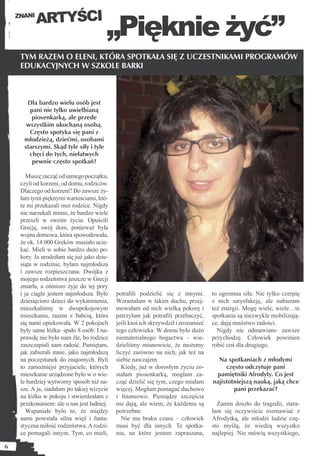 ARTYŚCI
                                         „Pięknie żyć”
    ZNANI




     TYM RAZEM O ELENI, KTÓRA SPOTKAŁA SIĘ Z UCZESTNIKAMI PROGRAMÓW
     EDUKACYJNYCH W SZKOLE BARKI



       Dla bardzo wielu osób jest
        pani nie tylko uwielbianą
         piosenkarką, ale przede
       wszystkim ukochaną osobą.
        Często spotyka się pani z
      młodzieżą, dziećmi, osobami
      starszymi. Skąd tyle siły i tyle
        chęci do tych, niełatwych
         pewnie często spotkań?

        Muszę zacząć od samego początku,
     czyli od korzeni, od domu, rodziców.
     Dlaczego od korzeni? Bo zawsze ży-
     łam tymi pięknymi wartościami, któ-
     re mi przekazali moi rodzice. Nigdy
     nie narzekali mimo, że bardzo wiele
     przeszli w swoim życiu. Opuścili
     Grecję, swój dom, ponieważ była
     wojna domowa, która spowodowała,
     że ok. 14 000 Greków musiało ucie-
     kać. Mieli w sobie bardzo dużo po-
     kory. Ja urodziłam się już jako dzie-
     siąta w rodzinie, byłam najmłodsza
     i zawsze rozpieszczana. Dwójka z
     mojego rodzeństwa jeszcze w Grecji
     zmarła, a ośmioro żyje do tej pory
     i ja ciągle jestem najmłodsza. Było     potraﬁli podzielić się z innymi.        to ogromna siła. Nie tylko czerpię
     dziesięcioro dzieci do wykarmienia,     Wzrastałam w takim duchu, przej-        z nich satysfakcję, ale nabieram
     mieszkaliśmy w dwupokojowym             mowałam od nich wielką pokorę i         też energii. Mogę wiele, wiele…te
     mieszkaniu, razem z babcią, która       patrzyłam jak potraﬁli przebaczyć,      spotkania są niezwykle mobilizują-
     się nami opiekowała. W 2 pokojach       jeśli ktoś ich skrzywdził i zrozumieć   ce, dają mnóstwo radości.
     były same łóżka- spało 8 osób. I na-    tego człowieka. W domu było dużo          Nigdy nie odmawiam- zawsze
     prawdę nie było nam źle, bo rodzice     niematerialnego bogactwa – wie-         przychodzę. Człowiek powinien
     zaszczepiali nam radość. Pamiętam,      dzieliśmy mianowicie, że możemy         robić coś dla drugiego.
     jak zabierali mnie, jako najmłodszą     liczyć zarówno na nich, jak też na
     na poczęstunek do znajomych. Byli       siebie nawzajem.                          Na spotkaniach z młodymi
     to zamożniejsi przyjaciele, których        Kiedy, już w dorosłym życiu zo-           często odczytuje pani
     mieszkanie urządzone było w o wie-      stałam piosenkarką, mogłam za-           pamiętniki Afrodyty. Co jest
     le bardziej wytworny sposób niż na-     cząć dzielić się tym, czego miałam      najistotniejszą nauką, jaką chce
     sze. A ja, siadałam po takiej wizycie   więcej. Mogłam pomagać duchowo                  pani przekazać?
     na łóżku w pokoju i stwierdzałam z      i ﬁnansowo. Pieniądze szczęścia
     przekonaniem: ale u nas jest ładniej.   nie dają, ale wiem, że każdemu są         Zanim doszło do tragedii, stara-
        Wspaniałe było to, że między         potrzebne.                              łam się oczywiście rozmawiać z
     nami powstała silna więź i fanta-          Nie ma braku czasu – człowiek        Afrodytką, ale młodzi ludzie czę-
     styczna miłość rodzeństwa. A rodzi-     musi być dla innych. Te spotka-         sto myślą, że wiedzą wszystko
     ce pomagali innym. Tym, co mieli,       nia, na które jestem zapraszana,        najlepiej. Nie mówią wszystkiego,

6
 