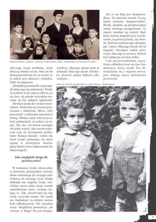 Ale to nie Bóg jest niesprawie-
                                                                                      dliwy. To człowiek zawinił. To my,
                                                                                      ludzie jesteśmy niesprawiedliwi.
                                                                                      Wtedy starałam się przeprowadzić
                                                                                      ocenę własnego postępowania. To
                                                                                      znaczy starałam się znaleźć błąd,
                                                                                      który myśmy popełnili przy wycho-
                                                                                      waniu, co przeoczyliśmy, my doro-
                                                                                      śli. Zarówno rodzina tego chłopaka,
                                                                                      jak i nasza. Dlaczego doszło do tej
                                                                                      tragedii? Zaczęłam szukać przy-
                                                                                      czyny, dlaczego to uczucie, którym
                                                                                      byli obdarzeni nie było dobre.
Rodzina Eleni: rodzice i ośmioro rodzeństwa; Eleni, najmłodsza na kolanach matki        I tak jak powiedziałam, zaczę-
                                                                                      liśmy odbudowywać na tym fun-
ukrywają swoje problemy, które             wiedliwy, dlaczego akurat mnie to          damencie, który został. Nie ob-
dotyczą właśnie uczuć. Ona nie do          dotknęło, dlaczego akurat Afrodyt-         winialiśmy się z mężem nawza-
końca powiedziała mi, że się boi, że       ka, przecież jestem dobrym czło-           jem, dlatego nasze małżeństwo
ta miłość jest zaborcza i niedobra.        wiekiem…                                   przetrwało.
Stało się najgorsze.
                                           Eleni ze swoim przyjacielem z dzieciństwa - Sokratesem
  Afrodytka pozostawiła swoje zapi-
ski dotyczące tej znajomości. Pisała,
że wolność to nie znaczy robić to, co
się chce, ale przede wszystkim roz-
wijać się bez żadnych ograniczeń.
  Afrodyta pisała do swoich rówie-
śników. Podzieliła się swoimi prze-
życiami z młodzieżą. Mówi, żeby
prowadzili z rodzicami prawdziwy
dialog. Młodzi często mówią na ta-
kich spotkaniach, że rodzice są za-
jęci. Tak, ale i oni muszą wymagać
od siebie więcej i dać swoim rodzi-
com czas na rozwiązanie proble-
mów. Relacja dziecko –rodzic nie
może zostać zachwiana, nie może
zginąć w dzisiejszym świecie,
gdzie bardzo łatwo doprowadzić do
takiej tragedii.

    Jaka wyglądała droga do
         przebaczenia?

  W momencie, kiedy wkroczyłam
w dorosłość, przeniosłam wartości
domu rodzinnego do swojego mał-
żeństwa, do swojego życia. Kiedy
dotknęła nas tragedia, kiedy stra-
ciliśmy naszą córkę, kiedy została
zamordowana przez swojego ko-
legę, to...Tak, zawalił nam się cały
świat, wszystko runęło. Ale został
ten fundament, na którym można
było odbudowywać. Nie straciłam
wiary. Mogłabym powiedzieć: jak
wierzyć w Boga? On jest niespra-

                                                                                                                            7
 