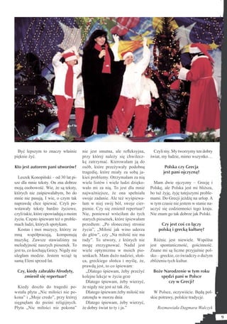 Być lepszym to znaczy właśnie        nie jest smutna, ale reﬂeksyjna,       Czyli my. My tworzymy ten dobry
pięknie żyć.                           przy której należy się chwilecz-     świat, my ludzie, mimo wszystko…
                                       kę zatrzymać. Kierowałam ją do
Kto jest autorem pani utworów?         osób, które przeżywały podobną               Polska czy Grecja
                                       tragedię, które miały za sobą ja-           jest pani ojczyzną?
  Leszek Konopiński – od 30 lat pi-    kieś problemy. Otrzymałam za nią
sze dla mnie teksty. On zna dobrze     wiele listów i wiele ludzi dzięko-     Mam dwie ojczyzny – Grecję i
moją osobowość. Wie, że są teksty,     wało mi za nią. To jest dla mnie     Polskę, ale Polska jest mi bliższa,
których nie zaśpiewałabym, bo do       najważniejsze, że ona spełniała      bo tuż żyję, żyję tutejszymi proble-
mnie nie pasują. I wie, o czym tak     swoje zadanie. Ale też wyśpiewa-     mami. Do Grecji jeżdżę na urlop. A
naprawdę chce śpiewać. Czyli po-       łam w niej swój ból, swoje cier-     w tym czasie nie jestem w stanie na-
wstawały teksty bardzo życiowe,        pienie. Czy się zmienił repertuar?   uczyć się codzienności tego kraju.
czyli takie, które opowiadają o moim   Nie, ponieważ wróciłam do tych       Nie znam go tak dobrze jak Polski.
życiu. Często śpiewam też o proble-    starych piosenek, które śpiewałam
mach ludzi, których spotykam.          przedtem: „Po słonecznej stronie          Czy jest coś co łączy
  Kostas i moi muzycy, którzy ze       życia”, „Miłość jak wino uderza          polską i grecką kulturę?
mną współpracują, komponują            do głów”, czy „Na miłość nie ma
muzykę. Zawsze stawialiśmy na          rady”. To utwory, z których nie        Różnic jest niewiele. Wspólna
melodyjność naszych piosenek. To       mogę zrezygnować. Nadal jest         jest spontaniczność, gościnność.
jest to, co kochają Grecy. Nigdy nie   wiele optymizmu w moich pio-         Znane mi są liczne przyjaźnie pol-
uległam modzie. Jestem wciąż tą        senkach. Mam dużo nadziei, słoń-     sko – greckie, co świadczy o dużym
samą Eleni sprzed lat.                 ca, greckiego słońca i myślę, że,    zbliżeniu tych kultur.
                                       prawdą jest, to co śpiewam:
 Czy, kiedy zabrakło Afrodyty,           „Dlatego śpiewam, żeby przeżyć      Boże Narodzenie w tym roku
    zmienił się repertuar?             kolejne lekcje w życia grze              spędzi pani w Polsce
                                         Dlatego śpiewam, żeby wierzyć,             czy w Grecji?
  Kiedy doszło do tragedii po-         że nigdy nie jest aż tak źle,
wstała płyta „Nic miłości nie po-        Dlatego śpiewam żeby miłość nie      W Polsce, oczywiście. Będą pol-
kona” i „Moje credo”, przy której      zatonęła w morzu dnia                skie potrawy, polskie tradycje.
sięgnęłam do pieśni religijnych.         Dlatego śpiewam, żeby wierzyć,
Płyta „Nic miłości nie pokona”         że dobry świat to ty i ja.”              Rozmawiała Dagmara Walczyk

                                                                                                                   9
 