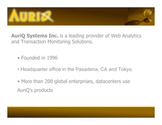 AuriQ Systems Inc. is a leading provider of Web Analytics
and Transaction Monitoring Solutions.


  • Founded in 1996

  • Headquarter office in the Pasadena, CA and Tokyo.

  • More than 200 global enterprises, datacenters use
  AuriQ’s products