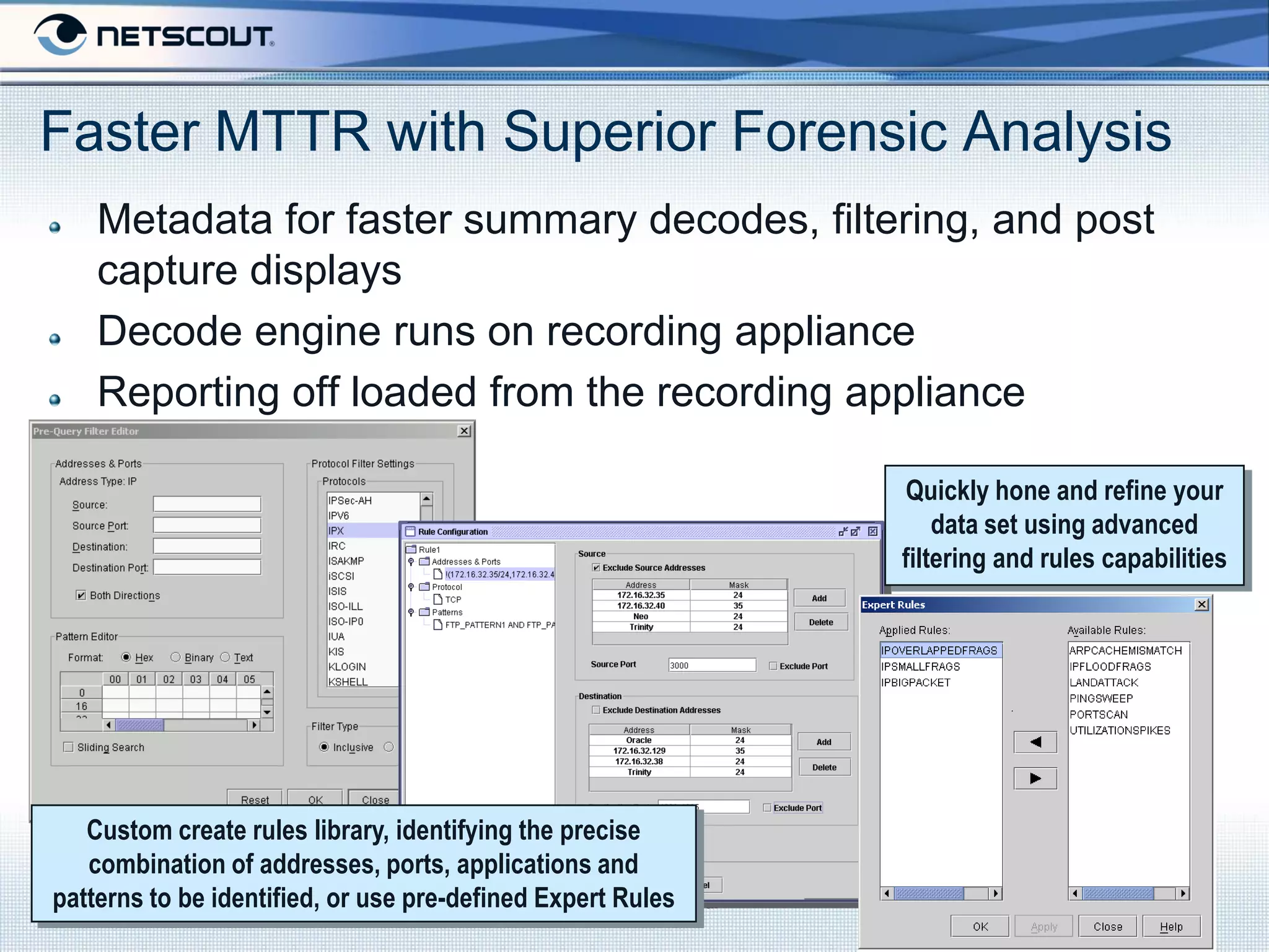 Faster MTTR with Superior Forensic Analysis
    Metadata for faster summary decodes, filtering, and post
    capture displays
    Decode engine runs on recording appliance
    Reporting off loaded from the recording appliance

                                                                      Quickly hone and refine your
                                                                          data set using advanced
                                                                      filtering and rules capabilities




   Custom create rules library, identifying the precise
   combination of addresses, ports, applications and
patterns to be identified, or use pre-defined Expert Rules
                                               Company Confidential
 