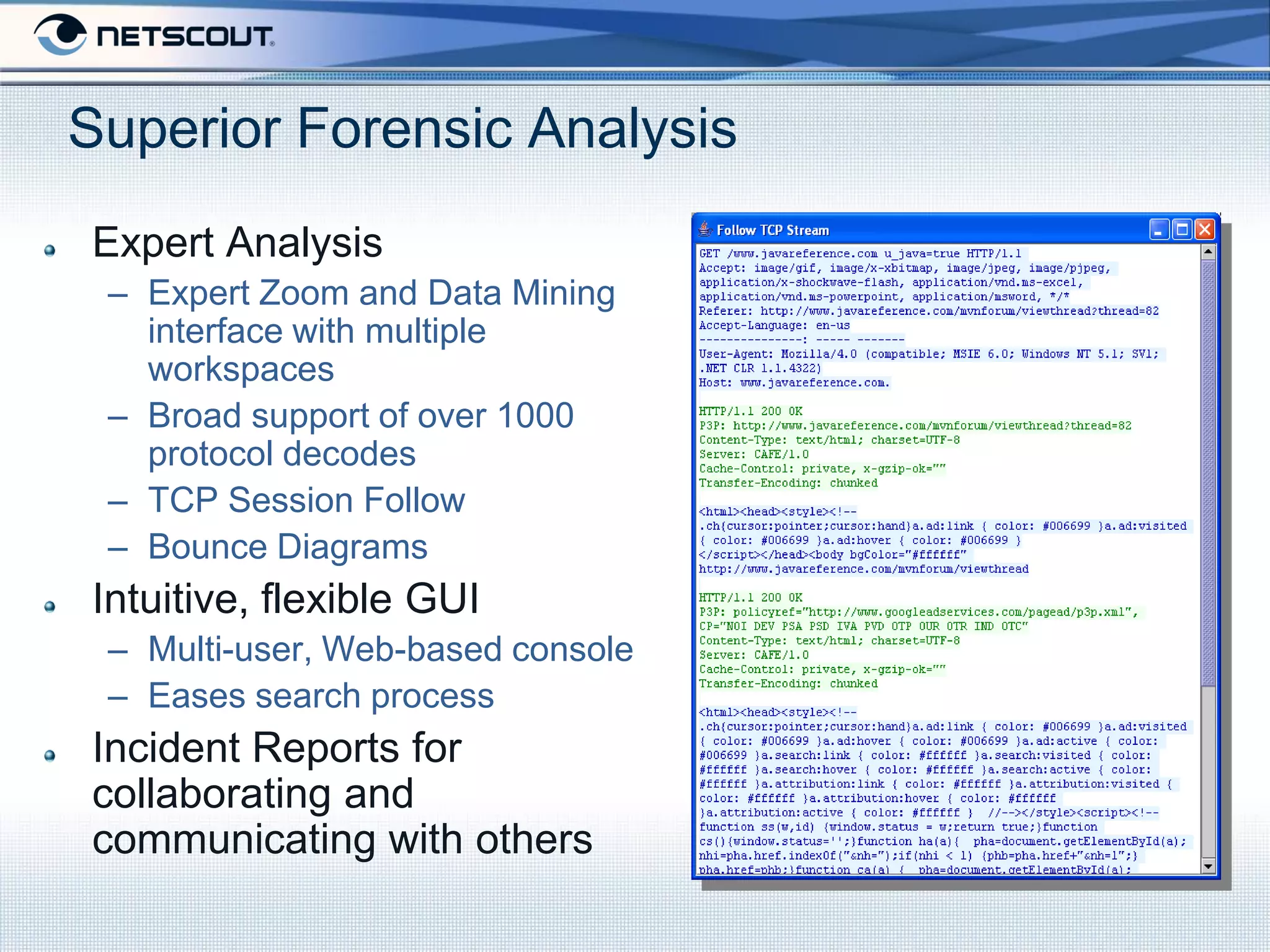 Superior Forensic Analysis
Expert Analysis
 – Expert Zoom and Data Mining
   interface with multiple
   workspaces
 – Broad support of over 1000
   protocol decodes
 – TCP Session Follow
 – Bounce Diagrams
Intuitive, flexible GUI
 – Multi-user, Web-based console
 – Eases search process
Incident Reports for
collaborating and
communicating with others
 