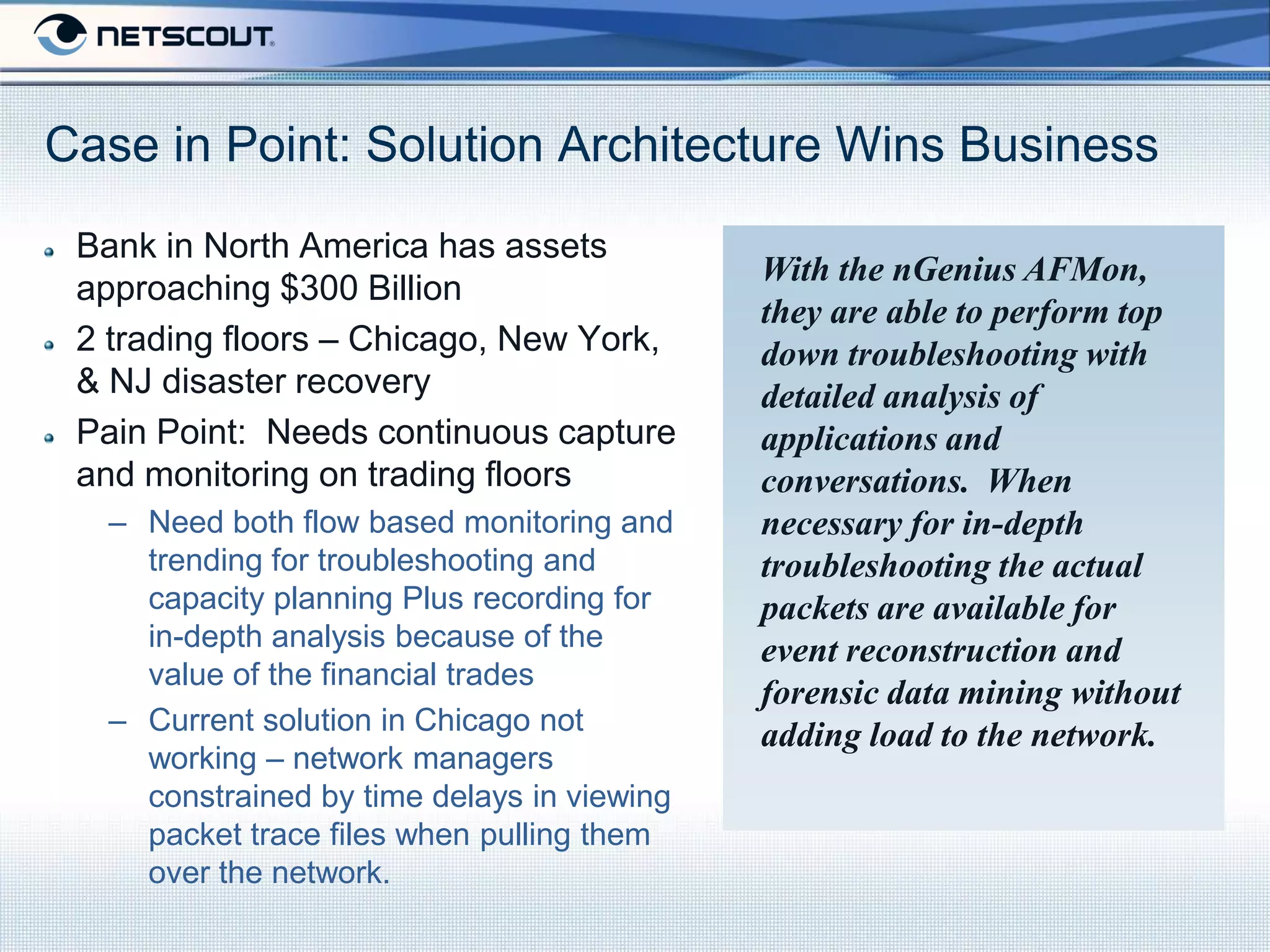 Case in Point: Solution Architecture Wins Business
 Bank in North America has assets
                                            With the nGenius AFMon,
 approaching $300 Billion
                                            they are able to perform top
 2 trading floors – Chicago, New York,      down troubleshooting with
 & NJ disaster recovery                     detailed analysis of
 Pain Point: Needs continuous capture       applications and
 and monitoring on trading floors           conversations. When
  – Need both flow based monitoring and     necessary for in-depth
    trending for troubleshooting and        troubleshooting the actual
    capacity planning Plus recording for    packets are available for
    in-depth analysis because of the        event reconstruction and
    value of the financial trades
                                            forensic data mining without
  – Current solution in Chicago not         adding load to the network.
    working – network managers
    constrained by time delays in viewing
    packet trace files when pulling them
    over the network.
 