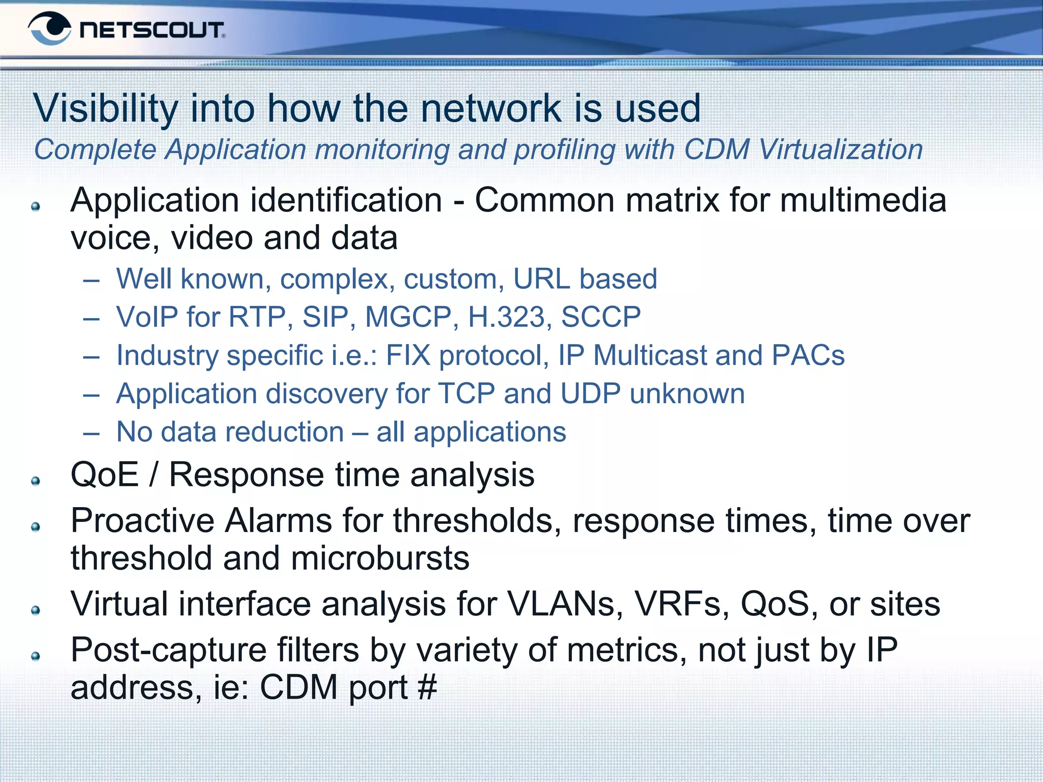 Visibility into how the network is used
Complete Application monitoring and profiling with CDM Virtualization
  Application identification - Common matrix for multimedia
  voice, video and data
   –   Well known, complex, custom, URL based
   –   VoIP for RTP, SIP, MGCP, H.323, SCCP
   –   Industry specific i.e.: FIX protocol, IP Multicast and PACs
   –   Application discovery for TCP and UDP unknown
   –   No data reduction – all applications
  QoE / Response time analysis
  Proactive Alarms for thresholds, response times, time over
  threshold and microbursts
  Virtual interface analysis for VLANs, VRFs, QoS, or sites
  Post-capture filters by variety of metrics, not just by IP
  address, ie: CDM port #
 