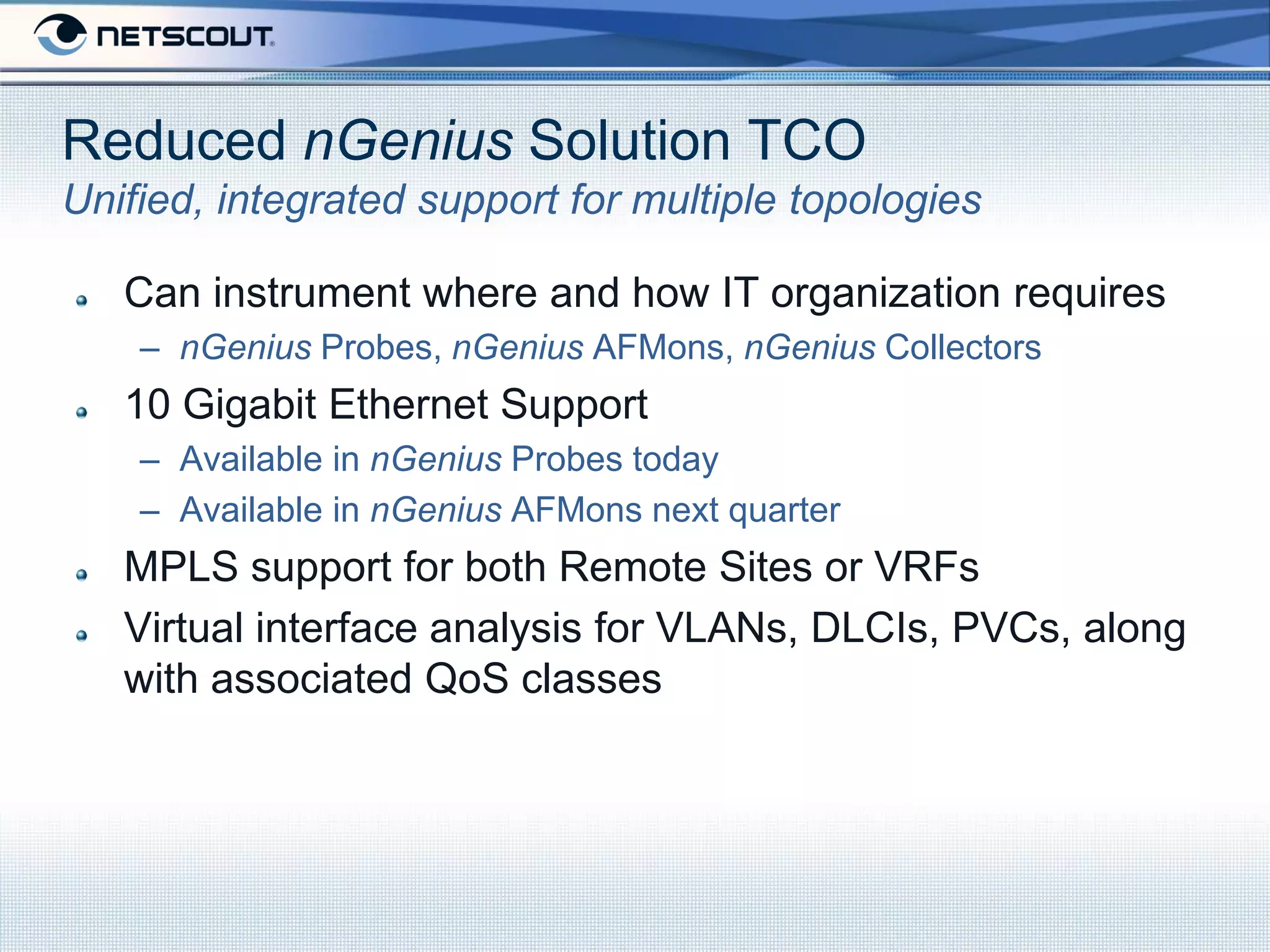 Reduced nGenius Solution TCO
Unified, integrated support for multiple topologies

   Can instrument where and how IT organization requires
    – nGenius Probes, nGenius AFMons, nGenius Collectors
   10 Gigabit Ethernet Support
    – Available in nGenius Probes today
    – Available in nGenius AFMons next quarter
   MPLS support for both Remote Sites or VRFs
   Virtual interface analysis for VLANs, DLCIs, PVCs, along
   with associated QoS classes
 