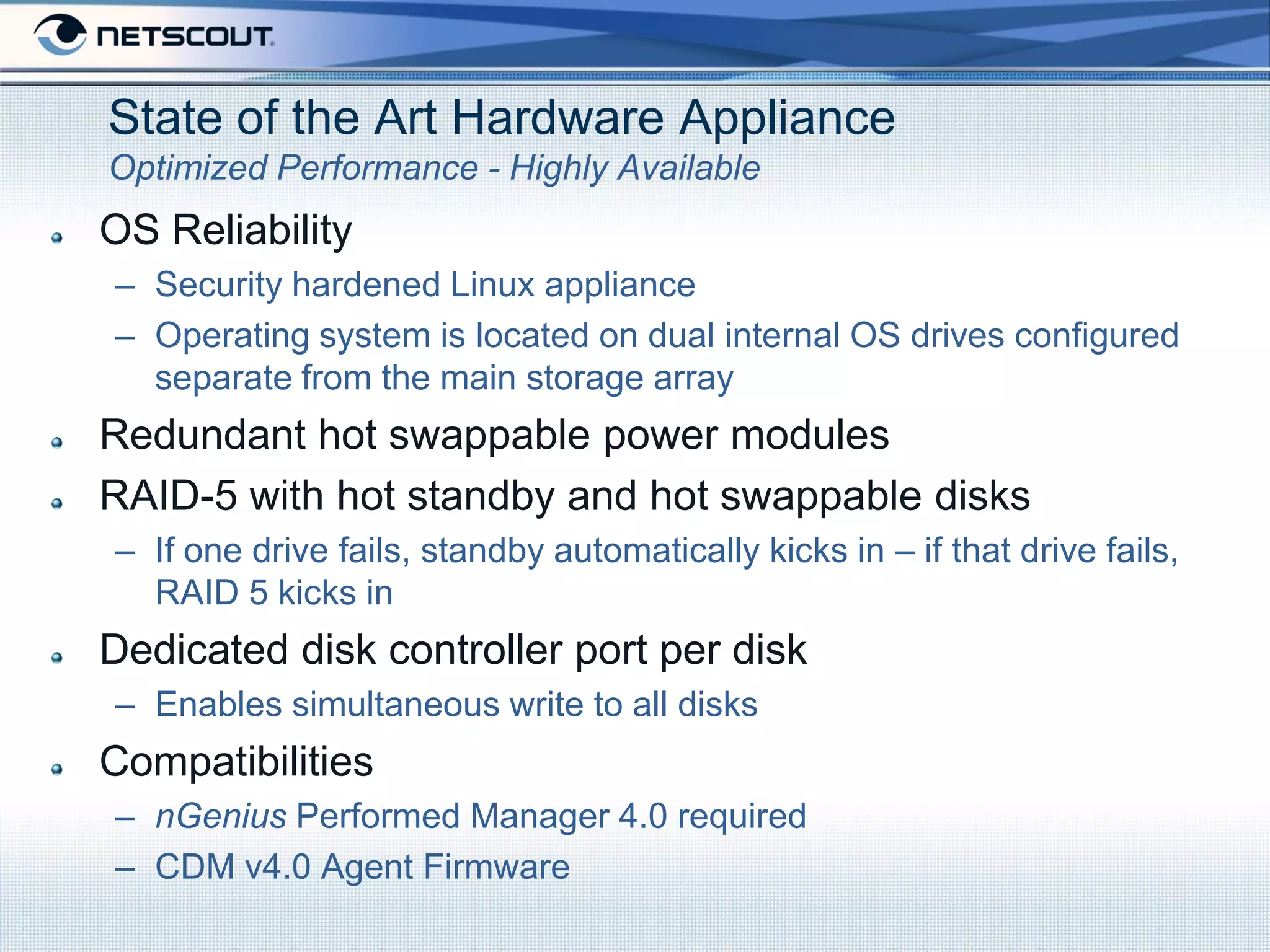 State of the Art Hardware Appliance
Optimized Performance - Highly Available
OS Reliability
– Security hardened Linux appliance
– Operating system is located on dual internal OS drives configured
  separate from the main storage array
Redundant hot swappable power modules
RAID-5 with hot standby and hot swappable disks
– If one drive fails, standby automatically kicks in – if that drive fails,
  RAID 5 kicks in
Dedicated disk controller port per disk
– Enables simultaneous write to all disks
Compatibilities
– nGenius Performed Manager 4.0 required
– CDM v4.0 Agent Firmware
 