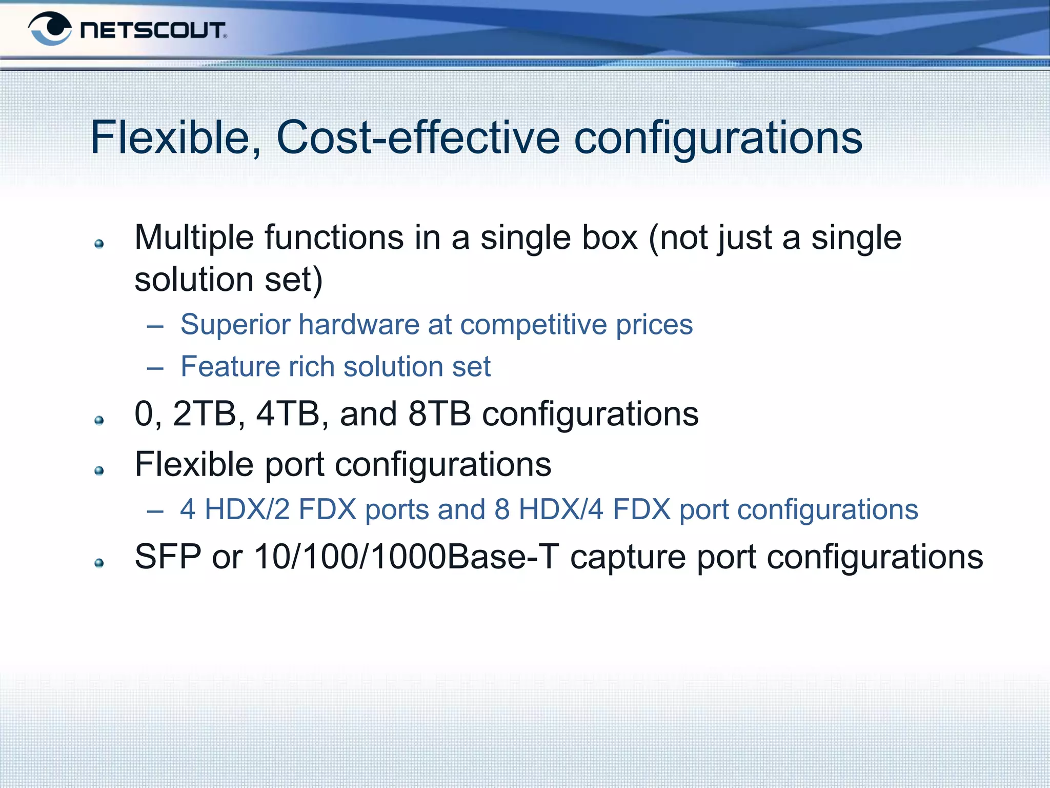 Flexible, Cost-effective configurations

  Multiple functions in a single box (not just a single
  solution set)
  – Superior hardware at competitive prices
  – Feature rich solution set
  0, 2TB, 4TB, and 8TB configurations
  Flexible port configurations
  – 4 HDX/2 FDX ports and 8 HDX/4 FDX port configurations
  SFP or 10/100/1000Base-T capture port configurations
 