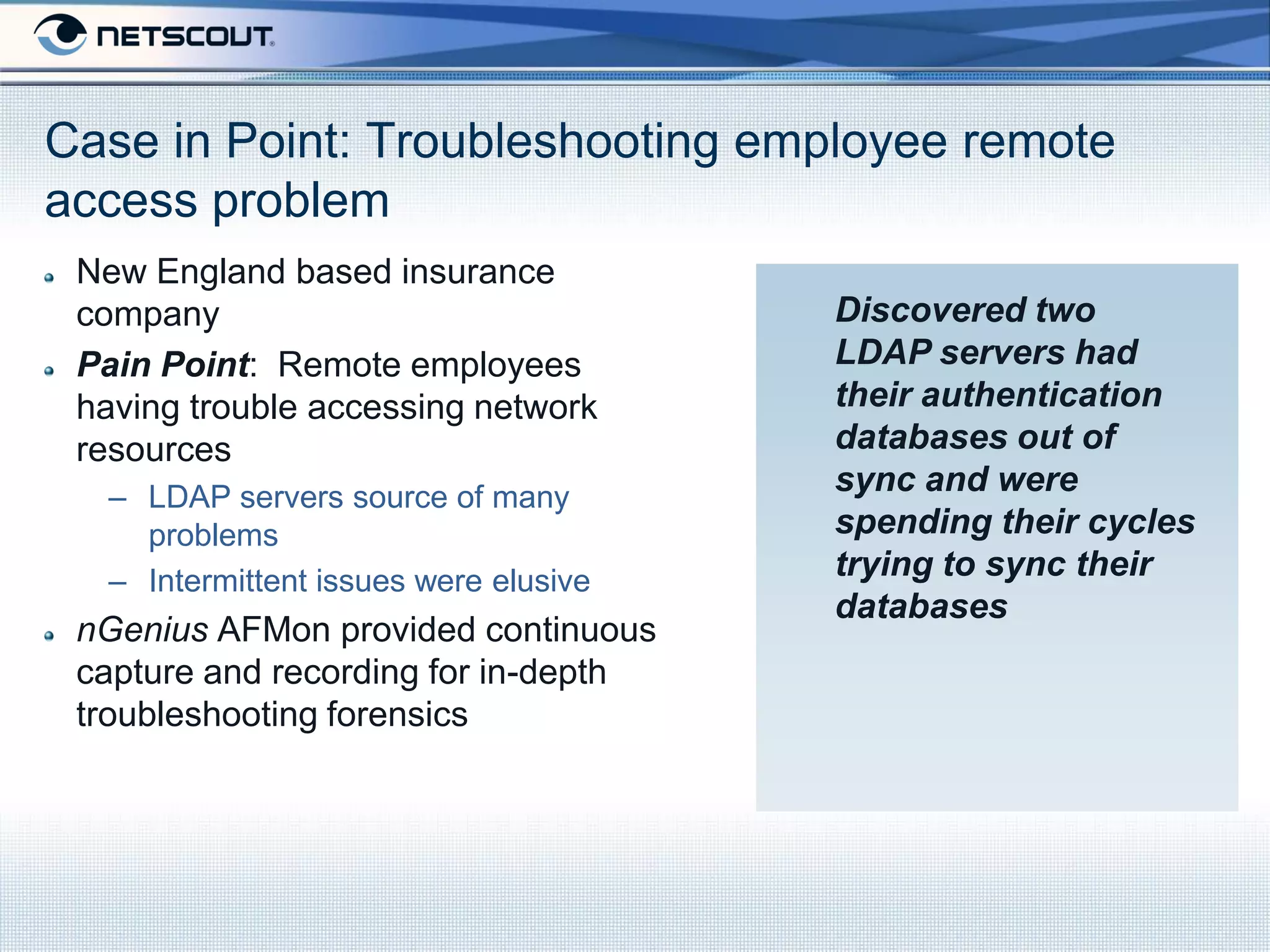 Case in Point: Troubleshooting employee remote
access problem
 New England based insurance
 company                               Discovered two
 Pain Point: Remote employees          LDAP servers had
 having trouble accessing network      their authentication
 resources                             databases out of
  – LDAP servers source of many
                                       sync and were
    problems                           spending their cycles
  – Intermittent issues were elusive   trying to sync their
                                       databases
 nGenius AFMon provided continuous
 capture and recording for in-depth
 troubleshooting forensics
 