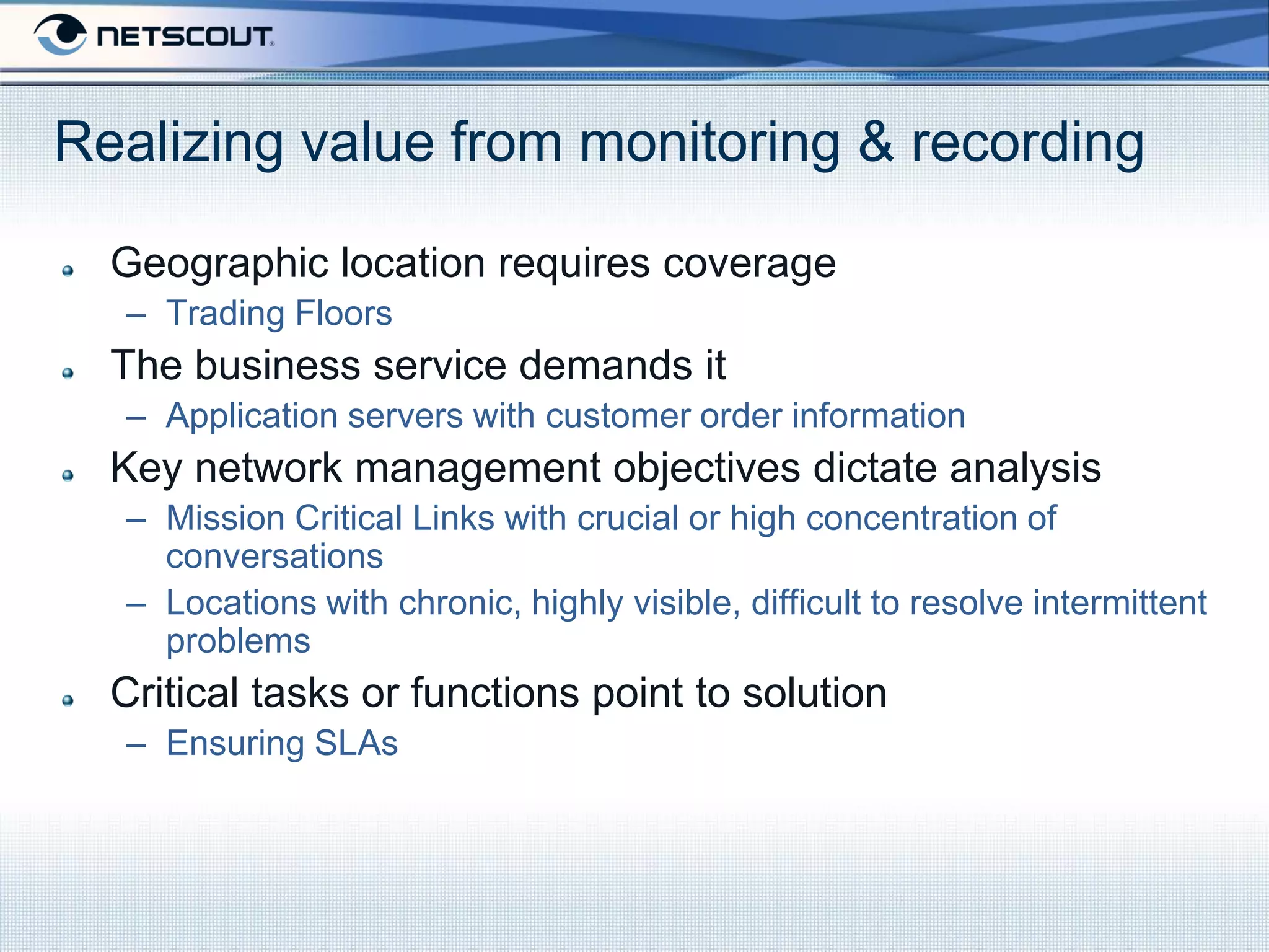Realizing value from monitoring & recording

  Geographic location requires coverage
  – Trading Floors
  The business service demands it
  – Application servers with customer order information
  Key network management objectives dictate analysis
  – Mission Critical Links with crucial or high concentration of
    conversations
  – Locations with chronic, highly visible, difficult to resolve intermittent
    problems
  Critical tasks or functions point to solution
  – Ensuring SLAs
 