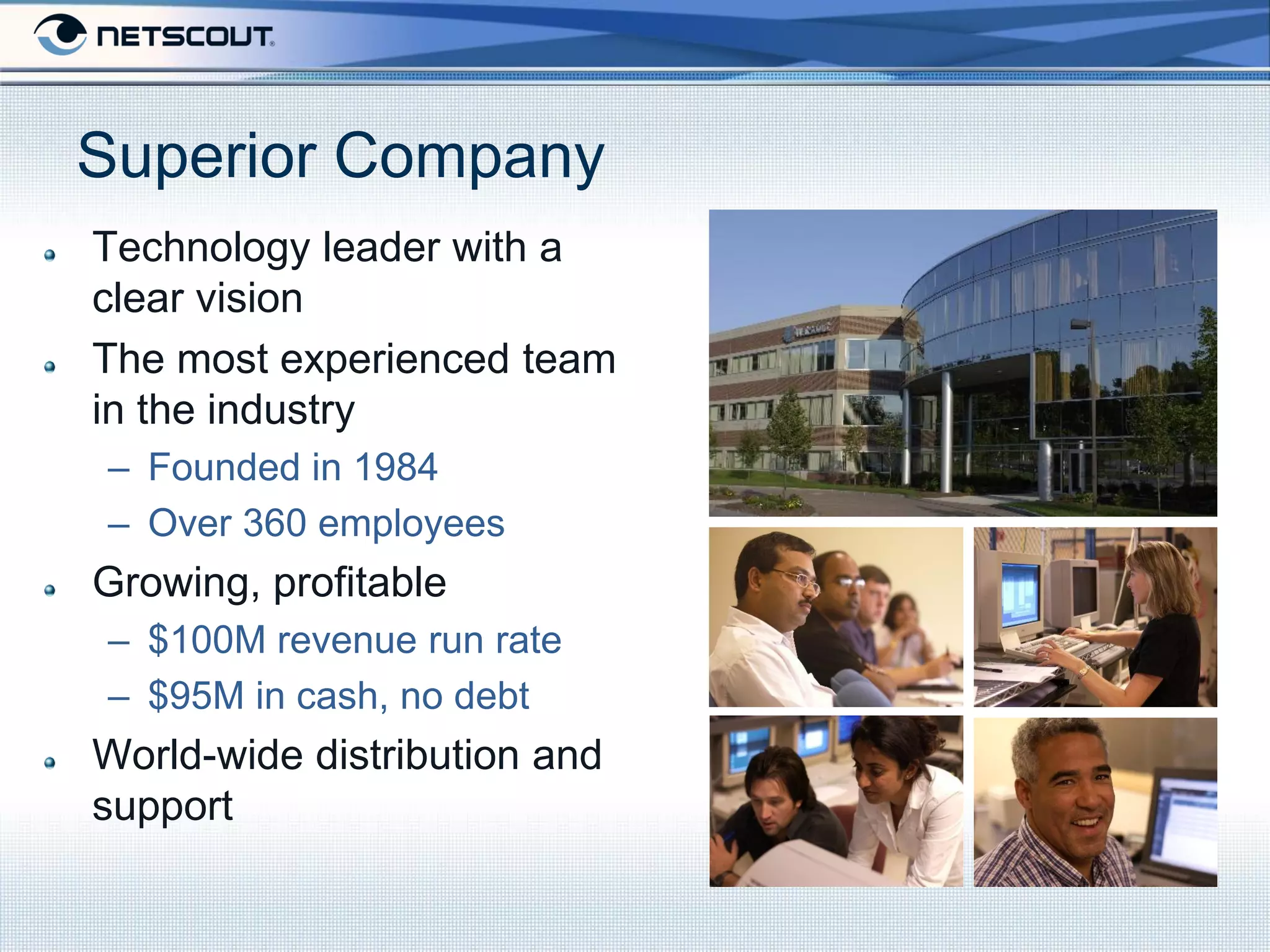 Superior Company
Technology leader with a
clear vision
The most experienced team
in the industry
– Founded in 1984
– Over 360 employees
Growing, profitable
– $100M revenue run rate
– $95M in cash, no debt
World-wide distribution and
support
 