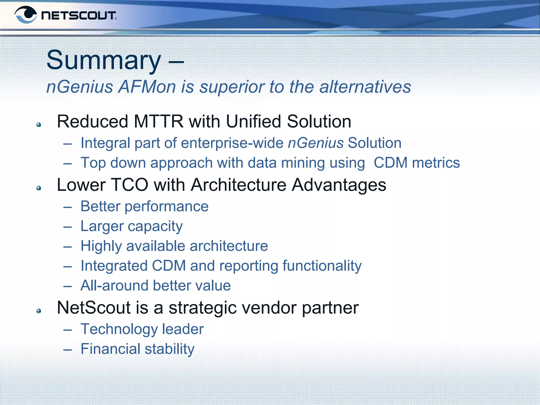 Summary –
nGenius AFMon is superior to the alternatives
 Reduced MTTR with Unified Solution
  – Integral part of enterprise-wide nGenius Solution
  – Top down approach with data mining using CDM metrics
 Lower TCO with Architecture Advantages
  –   Better performance
  –   Larger capacity
  –   Highly available architecture
  –   Integrated CDM and reporting functionality
  –   All-around better value
 NetScout is a strategic vendor partner
  – Technology leader
  – Financial stability
 