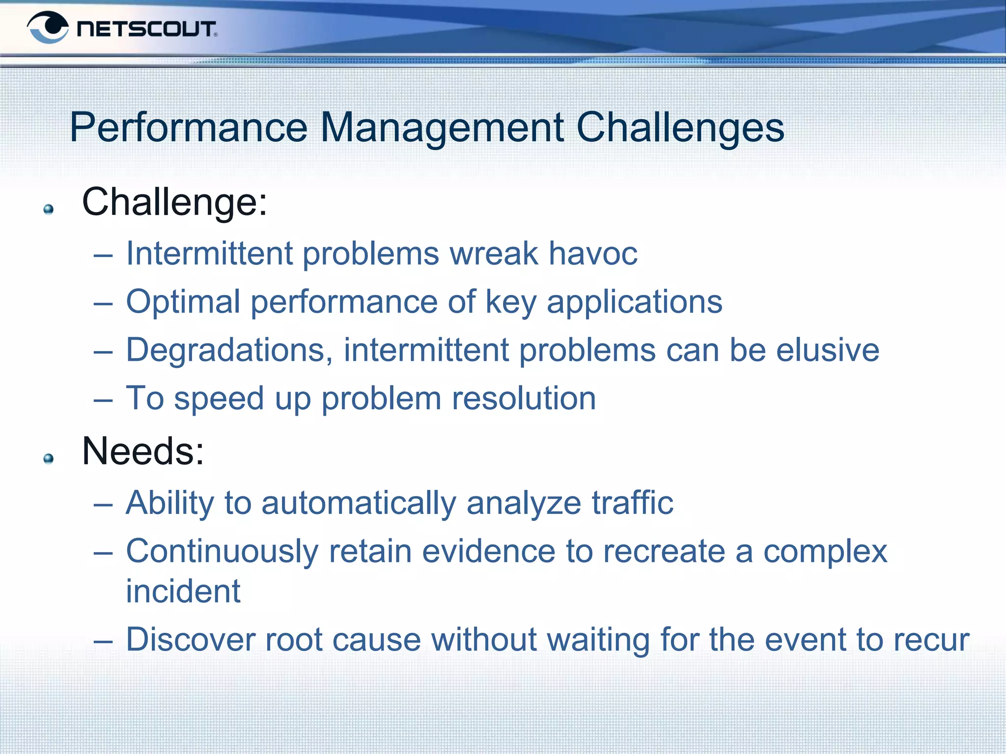 Performance Management Challenges
Challenge:
 –   Intermittent problems wreak havoc
 –   Optimal performance of key applications
 –   Degradations, intermittent problems can be elusive
 –   To speed up problem resolution
Needs:
 – Ability to automatically analyze traffic
 – Continuously retain evidence to recreate a complex
   incident
 – Discover root cause without waiting for the event to recur
 