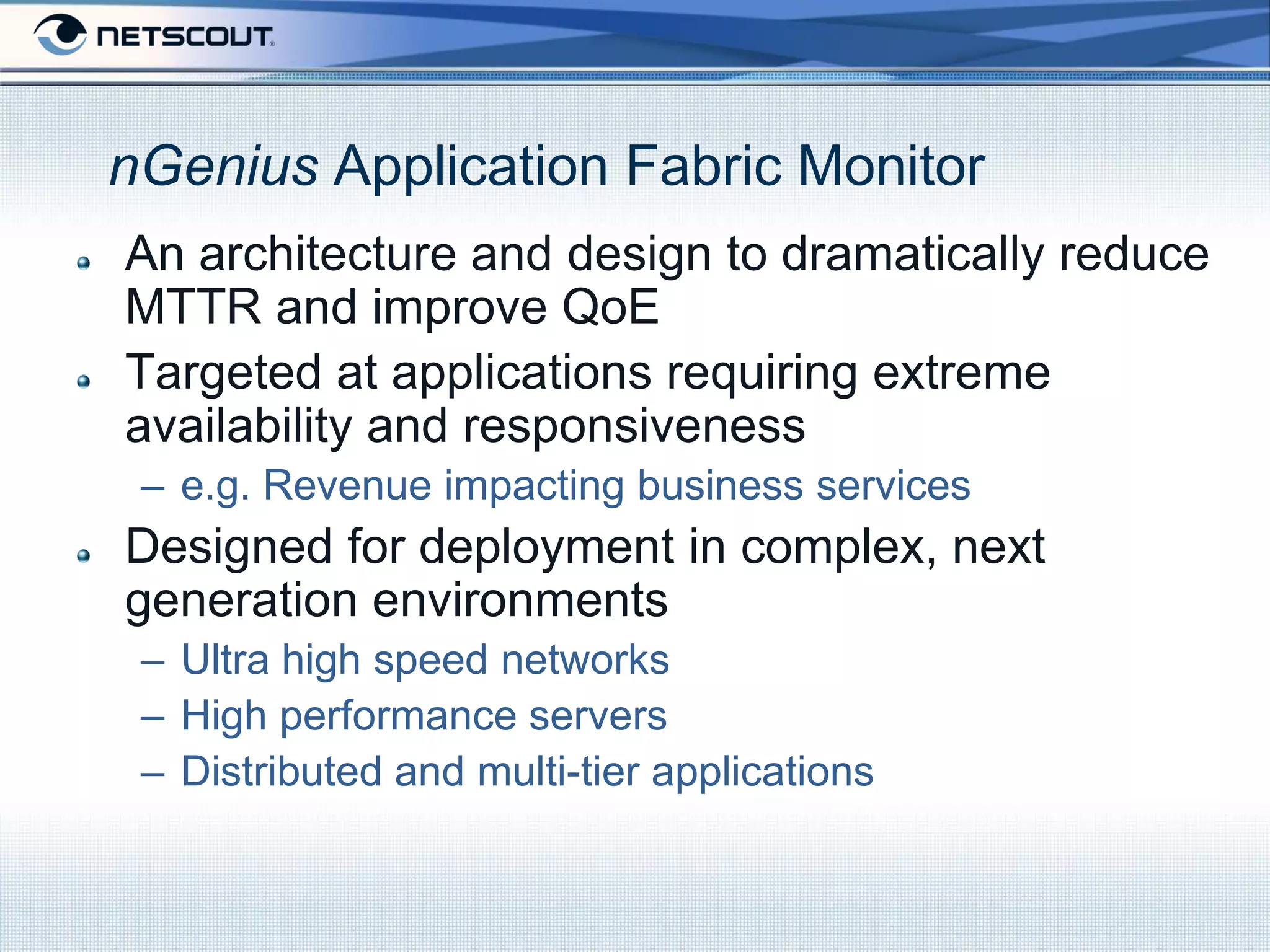 nGenius Application Fabric Monitor
An architecture and design to dramatically reduce
MTTR and improve QoE
Targeted at applications requiring extreme
availability and responsiveness
 – e.g. Revenue impacting business services
Designed for deployment in complex, next
generation environments
 – Ultra high speed networks
 – High performance servers
 – Distributed and multi-tier applications
 