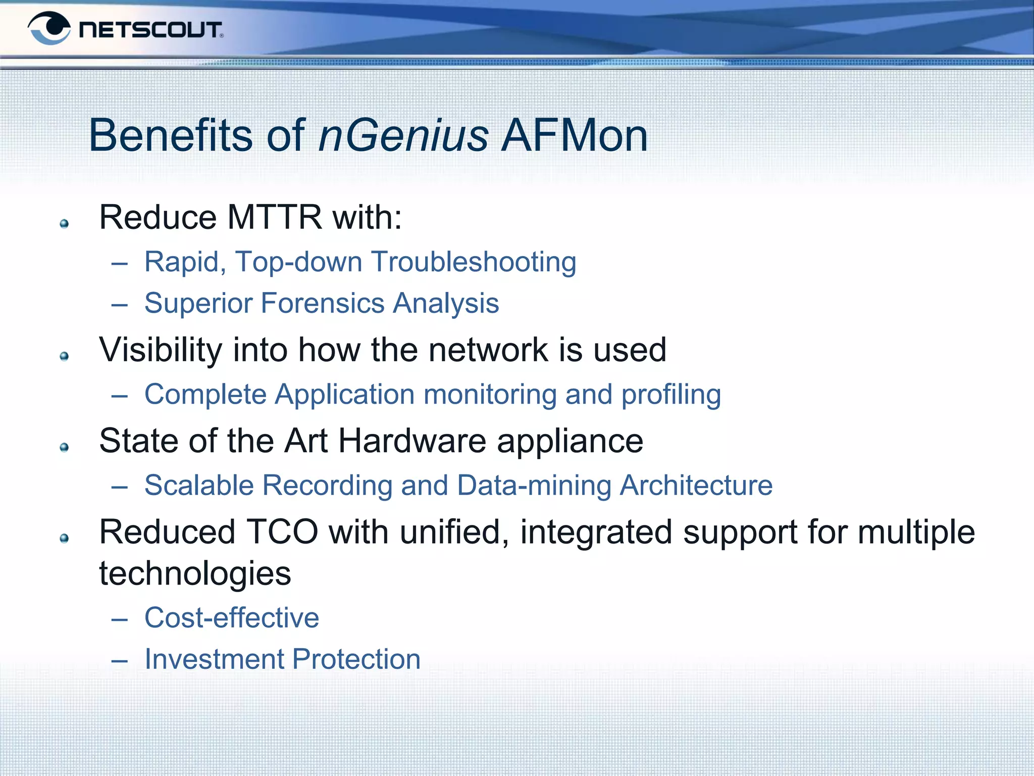 Benefits of nGenius AFMon
Reduce MTTR with:
 – Rapid, Top-down Troubleshooting
 – Superior Forensics Analysis
Visibility into how the network is used
 – Complete Application monitoring and profiling
State of the Art Hardware appliance
 – Scalable Recording and Data-mining Architecture
Reduced TCO with unified, integrated support for multiple
technologies
 – Cost-effective
 – Investment Protection
 
