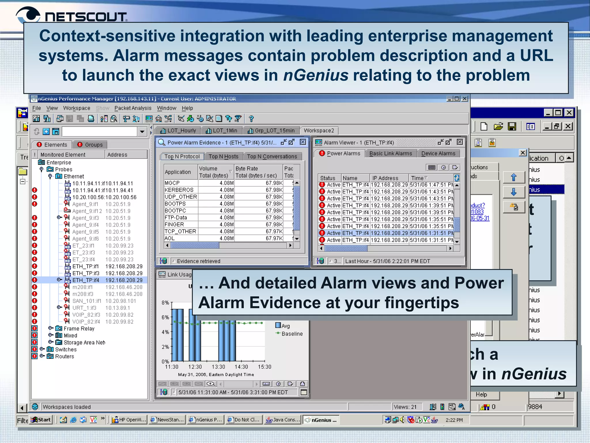 Context-sensitive integration with leading enterprise management
systems. Alarm messages contain problem description and a URL
   to launch the exact views in nGenius relating to the problem




                               More than alarm notification, it
                               contains a description of what
                               triggered the event for quicker
                               problem identification…
                   … And detailed Alarm views and Power
                   Alarm Evidence at your fingertips


                                       … And a URL to launch a
                                       context-sensitive view in nGenius

                           Company Confidential
 