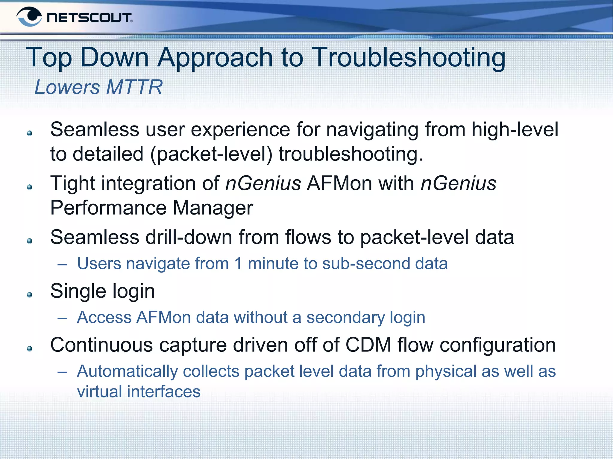 Top Down Approach to Troubleshooting
Lowers MTTR

 Seamless user experience for navigating from high-level
 to detailed (packet-level) troubleshooting.
 Tight integration of nGenius AFMon with nGenius
 Performance Manager
 Seamless drill-down from flows to packet-level data
  – Users navigate from 1 minute to sub-second data
 Single login
  – Access AFMon data without a secondary login
 Continuous capture driven off of CDM flow configuration
  – Automatically collects packet level data from physical as well as
    virtual interfaces
 