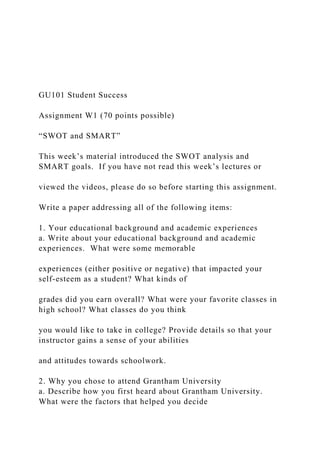 GU101 Student Success
Assignment W1 (70 points possible)
“SWOT and SMART”
This week’s material introduced the SWOT analysis and
SMART goals. If you have not read this week’s lectures or
viewed the videos, please do so before starting this assignment.
Write a paper addressing all of the following items:
1. Your educational background and academic experiences
a. Write about your educational background and academic
experiences. What were some memorable
experiences (either positive or negative) that impacted your
self-esteem as a student? What kinds of
grades did you earn overall? What were your favorite classes in
high school? What classes do you think
you would like to take in college? Provide details so that your
instructor gains a sense of your abilities
and attitudes towards schoolwork.
2. Why you chose to attend Grantham University
a. Describe how you first heard about Grantham University.
What were the factors that helped you decide
 