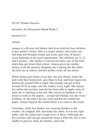 GU101 Student Success
Scenarios for Discussion Board Week 2
Scenario #1:
Amaya
Amaya is a 40-year old female who lives with her four children
in her mother’s home. She is a single mother who works one
full-time job Monday-Friday and works part-time (8 hours)
every Saturday at the local supermarket. Her children are 11, 9,
and 6 (twins). Her mother is retired and takes care of the kids
when they get home from school. Amaya gives her mother
money to do the grocery shopping (etc.) during the day when
the kids are at school, and her mother cooks all the meals.
When Amaya gets home every day, she eats dinner, helps the
kids with their homework, gets them to bed, and then begins her
homework around 9:00 at night. She usually can get to bed
around 10:30 at night, and she studies every night. She enjoys
her online discussions, and she has been able to apply some of
what she is learning to her job. She counts on Sundays to do
massive work on her papers – except last Sunday was the twins’
birthday, so she didn’t do any work and did not submit her
paper. Amaya figured she would finish it as soon as she could.
Yesterday, while her mother was carrying laundry to the
washer, she slipped, fell, and broke her ankle. It was her right
ankle, and she cannot put weight on it or drive. Although she
has crutches and can get around the home a little bit, she is now
unable to grocery shop, do laundry, and cook.
 