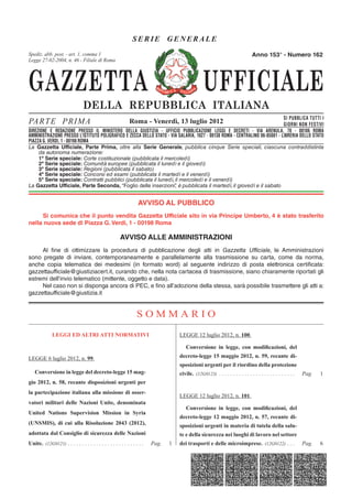 SERIE GENERALE
Spediz. abb. post. - art. 1, - art. 2, comma 20/b
         abb. post. 45% comma 1                                                                                                 Anno 153° - Numero 162
Legge 27-02-2004, n.n. 662 - Filiale di Roma
        23-12-1996, 46 - Filiale di Roma




GAZZETTA                                                                                          UFFICIALE
                                 DELLA REPUBBLICA ITALIANA
                                                                                                                                 SI PUBBLICA TUTTI I
PA R T E P R I M A                                           Roma - Venerdì, 13 luglio 2012                                      GIORNI NON FESTIVI
DIREZIONE E REDAZIONE PRESSO IL MINISTERO DELLA GIUSTIZIA - UFFICIO PUBBLICAZIONE LEGGI E DECRETI - VIA ARENULA, 70 - 00186 ROMA
DIREZIONE E REDAZIONE PRESSO ILPOLIGRAFICO E ZECCA GIUSTIZIA - UFFICIO PUBBLICAZIONE LEGGI E - DECRETI - VIA ARENULA 70 - 00186 STATO
AMMINISTRAZIONE PRESSO L’ISTITUTO MINISTERO DELLA DELLO STATO - VIA SALARIA, 1027 - 00138 ROMA CENTRALINO 06-85081 - LIBRERIA DELLO ROMA
PIAZZA G. VERDI, 1 -PRESSO L'ISTITUTO POLIGRAFICO E ZECCA DELLO STATO - LIBRERIA DELLO STATO - PIAZZA G. VERDI 10 - 00198 ROMA - CENTRALINO 06-85081
AMMINISTRAZIONE 00198 ROMA
La Gazzetta Ufficiale, Parte Prima, oltre alla Serie Generale, pubblica cinque Serie speciali, ciascuna contraddistinta
     da autonoma numerazione:
     1ª Serie speciale: Corte costituzionale (pubblicata il mercoledì)
     2ª Serie speciale: Comunità europee (pubblicata il lunedì e il giovedì)
     3ª Serie speciale: Regioni (pubblicata il sabato)
     4ª Serie speciale: Concorsi ed esami (pubblicata il martedì e il venerdì)
     5ª Serie speciale: Contratti pubblici (pubblicata il lunedì, il mercoledì e il venerdì)
La Gazzetta Ufficiale, Parte Seconda, “Foglio delle inserzioni” è pubblicata il martedì, il giovedì e il sabato
                                                                          ,


                                                                  AVVISO AL PUBBLICO
     Si comunica che il punto vendita Gazzetta Ufficiale sito in via Principe Umberto, 4 è stato trasferito
nella nuova sede di Piazza G. Verdi, 1 - 00198 Roma

                                                       AVVISO ALLE AMMINISTRAZIONI
     Al fine di ottimizzare la procedura di pubblicazione degli atti in Gazzetta Ufficiale, le Amministrazioni
sono pregate di inviare, contemporaneamente e parallelamente alla trasmissione su carta, come da norma,
anche copia telematica dei medesimi (in formato word) al seguente indirizzo di posta elettronica certificata:
gazzettaufficiale@giustiziacert.it, curando che, nella nota cartacea di trasmissione, siano chiaramente riportati gli
estremi dell’invio telematico (mittente, oggetto e data).
     Nel caso non si disponga ancora di PEC, e fino all’adozione della stessa, sarà possibile trasmettere gli atti a:
gazzettaufficiale@giustizia.it


                                                                 SOMMARIO
              LEGGI ED ALTRI ATTI NORMATIVI                                         LEGGE 12 luglio 2012, n. 100.

                                                                                       Conversione in legge, con modiﬁcazioni, del
LEGGE 6 luglio 2012, n. 99.                                                         decreto-legge 15 maggio 2012, n. 59, recante di-
                                                                                    sposizioni urgenti per il riordino della protezione
   Conversione in legge del decreto-legge 15 mag-                                   civile. (12G0123) . . . . . . . . . . . . . . . . . . . . . . . . . . .   Pag.   1
gio 2012, n. 58, recante disposizioni urgenti per
la partecipazione italiana alla missione di osser-
                                                                                    LEGGE 12 luglio 2012, n. 101.
vatori militari delle Nazioni Unite, denominata
                                                                                       Conversione in legge, con modiﬁcazioni, del
United Nations Supervision Mission in Syria
                                                                                    decreto-legge 12 maggio 2012, n. 57, recante di-
(UNSMIS), di cui alla Risoluzione 2043 (2012),                                      sposizioni urgenti in materia di tutela della salu-
adottata dal Consiglio di sicurezza delle Nazioni                                   te e della sicurezza nei luoghi di lavoro nel settore
Unite. (12G0121) . . . . . . . . . . . . . . . . . . . . . . . . . . .   Pag.   1   dei trasporti e delle microimprese. (12G0122) . . .                       Pag.   6
 