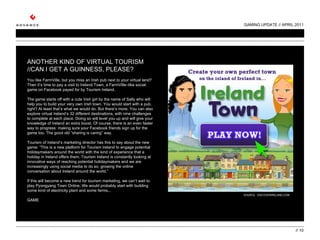 GAMING UPDATE // APRIL 2011 //  ANOTHER KIND OF VIRTUAL TOURISM //CAN I GET A GUINNESS, PLEASE?   You like FarmVille, but you miss an Irish pub next to your virtual land? Then it’s time to pay a visit to Ireland Town, a FarmVille–like social game on Facebook payed for by Tourism Ireland.    The game starts off with a cute Irish girl by the name of Sally who will help you to build your very own Irish town. You would start with a pub, right? At least that’s what we would do. But there’s more. You can also explore virtual Ireland’s 32 different destinations, with nine challenges to complete at each place. Doing so will level you up and will give your knowledge of Ireland an extra boost. Of course, there is an even faster way to progress: making sure your Facebook friends sign up for the game too. The good old “sharing is caring” way.   Tourism of Ireland’s marketing director has this to say about the new game: “This is a new platform for Tourism Ireland to engage potential holidaymakers around the world with the kind of experience that a holiday in Ireland offers them. Tourism Ireland is constantly looking at innovative ways of reaching potential holidaymakers and we are increasingly using social media to do so, growing the online conversation about Ireland around the world.”   If this will become a new trend for tourism marketing, we can’t wait to play Pyongyang Town Online. We would probably start with building some kind of electricity plant and some farms... GAME SOURCE:  DISCOVERIRELAND.COM 