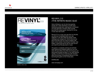 GAMING UPDATE // APRIL 2011 //  REVINYL 2.0 //THE INFINITE MUSIC QUIZ   Here at Advance, we not only have gaming people who make advertising, we also have advertising people who make games. Art Director and idea generator Christian Faber proudly launched his newest game, Revinyl 2.0, on the iTunes store last month.   Revinyl 2.0 is a music quiz app that not only lets you test your knowledge about your own collection, it can also make the whole iTunes catalogue your playground. Name-that-tune by genre and then pick up a bonus question with each correct answer. According to Christian, fast fingers, a good eye and an ear for music are all you need to put the play back in music.    The game is constantly evolving and will later have sharing and shopping options so you can show off your skills or buy that cool song you just discovered through the game. In our next Gaming Update, we will have an interview with Christian about the process of developing Revinyl 2.0 and launching the game on the iTunes store.  DOWNLOAD www.revinylapp.com SOURCE:  APPLE..COM 