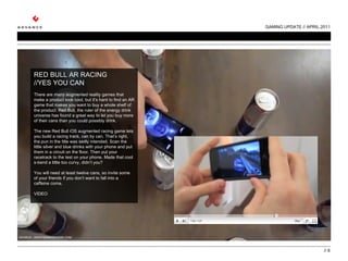 GAMING UPDATE // APRIL 2011 //  RED BULL AR RACING //YES YOU CAN   There are many augmented reality games that make a product look cool, but it’s hard to find an AR game that makes you want to buy a whole shelf of the product. Red Bull, the ruler of the energy drink universe has found a great way to let you buy more of their cans than you could possibly drink.    The new Red Bull iOS augmented racing game lets you build a racing track, can by can. That’s right, the pun in the title was sadly intended. Scan the little silver and blue drinks with your phone and put them in a circuit on the floor. Then put your racetrack to the test on your phone. Made that cool s-bend a little too curvy, didn’t you?    You will need at least twelve cans, so invite some of your friends if you don’t want to fall into a caffeine coma.  VIDEO SOURCE:  WHATWORKSWHERE.COM 