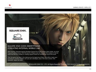GAMING UPDATE // APRIL 2011 //  SQUARE ENIX GOES SMARTPHONE //CREATING INTERNAL MOBILE LAB   When big-shot Japanese gaming developer Square Enix (Final Fantasy) goes mobile, you know things are getting serious. With the launch of Hippos Lab, the company has created an internal studio that will focus entirely on creating original content for smartphones around the world.   Their first game has been in the making since the beginning of March and will be ‘ready soon’ according to company insiders. So if you are a developer, jump in the boat or drown. And remember, hippos can swim. 