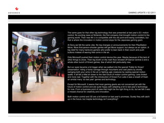 GAMING UPDATE // E3 2011 //  The same goes for that other big technology that was presented at last year’s E3: motion control. No exciting news at Nintendo, the first company that brought motion control to the gaming world. Their new Wii U is compatible with the old point-and-swing controllers, but that is where the innovation in motion control stops for the Japanese gaming giant.    At Sony we felt the same vibe. No big changes or announcements for their PlayStation Move. More first-person-shooter games will get Move support, but always as an option. A big relief for many hardcore gamers who prefer to lean back in their couch and push buttons instead of waving their arms in the air.   Only Microsoft pushed their motion control device this year. Maybe because of the lack of other things to show. Their big booth on the main floor showed off Dance Central 2 and a whole other bunch of Kinect games, few of which felt particularly new.    But our eyes became a lot bigger when we walked into the special ‘Fable for Kinect’ presentation: riding a horse carriage through mountains and vast plains by shortly swinging both your arms in the air or fighting ugly creatures by casting special motion spells. It all felt a little bit closer to the real future of motion control gaming. Less limited and more real. Together with the introduction of Kinect Fun Labs it was a breath of fresh air amidst many ‘so last year’ games and technology.    Except for Microsoft, it seems that most gaming giants are not concerned yet with the future of motion control and are quite happy with adapting a bit to last year’s technology for now. From a business point of view that might be the right thing to do, but we felt it was a missed chance for creativity and innovation.   Both motion control and 3D are a bit behind on last year’s promises. Surely they will catch up in the future, but maybe technology isn’t everything?  