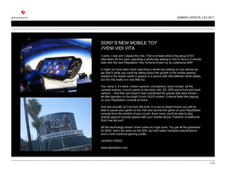 GAMING UPDATE // E3 2011 //  SONY’S NEW MOBILE TOY //VENI VIDI VITA   I came, I saw and I played the Vita. That is at least what a big group of E3 attendees did this year, spending a whole day waiting in line to have a 2-minute date with the new Playstation Vita, formerly known by its codename NGP.    It might not have been worth spending a whole day waiting on one device (so we didn’t) while you could be talking about the growth of the mobile gaming market in the Arabic world or appear in a picture with 246 different booth babes, but the Vita really is a nice little toy.    You name it, it’s there: motion sensors, microphone, touch screen, all the console buttons, a touch panel on the back, wifi, 3G, GPS and a front and back camera… And then we haven’t even mentioned the games that were shown – all little beauties on the bright 5-inch OLED screen. It almost feels like playing on your PlayStation console at home.  And that actually isn’t far from the truth. In a not so distant future you will be able to pause your game on the Vita and resume the game on your PlayStation console from the comfort of your couch. Even more, you’ll be able to play directly against console players with your mobile device. Freedom of platforms. Didn’t we tell you?   All this technology doesn’t even come at a high price. You get all the goodness for $250, that’s the same as the 3DS, but with better hardware specifications and a more hardcore gaming profile.  LAUNCH VIDEO www.playstation.com 