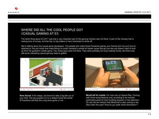 GAMING UPDATE // E3 2011 //  WHERE DID ALL THE COOL PEOPLE GO? //CASUAL GAMING AT E3   The weird thing about E3 2011 was that a very important part of the gaming industry was not there. A part of the industry that is making tons of money, but that has no big trailers or hero characters to show off.    We’re talking about the casual game developers. The people who make those Facebook games your friends (but not you!) are so addicted to, the evil minds that make flirting on public transport a whole lot harder cause that girl you like just doesn’t want to look up from her goddamn mobile game. Yes, those guys were not there. They were probably too busy making money. But there was still some interesting casual gaming news to gather:     MineCraft for mobile : For now only on Xperia Play. Coming with some social features and, according to its inventor, particularly good for short building sessions in the bathroom. Oh and did we mention that MineCraft is also coming to the Xbox later this year? How do you spell ‘world domination’? Sims Social : A bit creepy, but bound to take a big bite out of your time. The big question is if in a distant future the whole of Facebook will look like a big Sims game or not…   