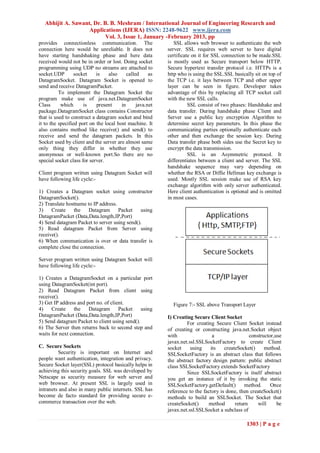 Abhijit A. Sawant, Dr. B. B. Meshram / International Journal of Engineering Research and
                    Applications (IJERA) ISSN: 2248-9622 www.ijera.com
                           Vol. 3, Issue 1, January -February 2013, pp
provides connectionless communication. The                    SSL allows web browser to authenticate the web
connection here would be unreliable. It does not           server. SSL requires web server to have digital
have starting handshaking phase and here data              certificate on it for SSL connection to be made.SSL
received would not be in order or lost. Doing socket       is mostly used as Secure transport below HTTP.
programming using UDP no streams are attached to           Secure hypertext transfer protocol i.e. HTTPs is a
socket.UDP        socket    is    also     called     as   http who is using the SSL.SSL basically sit on top of
DatagramSocket. Datagram Socket is opened to               the TCP i.e. it lays between TCP and other upper
send and receive DatagramPacket.                           layer can be seen in figure. Developer takes
          To implement the Datagram Socket the             advantage of this by replacing all TCP socket call
program make use of java.net.DatagramSocket                with the new SSL calls.
Class      which      is    present     in      java.net             SSL consist of two phases: Handshake and
package.DatagramSocket class contains Constructor          data transfer. During handshake phase Client and
that is used to construct a datagram socket and bind       Server use a public key encryption Algorithm to
it to the specified port on the local host machine. It     determine secret key parameters. In this phase the
also contains method like receive() and send() to          communicating parties optionally authenticate each
receive and send the datagram packets. In this             other and then exchange the session key. During
Socket used by client and the server are almost same       Data transfer phase both sides use the Secret key to
only thing they differ in whether they use                 encrypt the data transmission.
anonymous or well-known port.So there are no                         SSL is an Asymmetric protocol. It
special socket class for server.                           differentiates between a client and server. The SSL
                                                           handshake sequence may vary depending on
Client program written using Datagram Socket will          whether the RSA or Diffie Hellman key exchange is
have following life cycle:-                                used. Mostly SSL session make use of RSA key
                                                           exchange algorithm with only server authenticated.
1) Creates a Datagram socket using constructor             Here client authentication is optional and is omitted
DatagramSocket().                                          in most cases.
2) Translate hostname to IP address.
3)    Create    the    Datagram      Packet   using
DatagramPacket (Data,Data.length,IP,Port)
4) Send datagram Packet to server using send().
5) Read datagram Packet from Server using
receive().
6) When communication is over or data transfer is
complete close the connection.

Server program written using Datagram Socket will
have following life cycle:-

1) Creates a DatagramSocket on a particular port
using DatagramSocket(int port).
2) Read Datagram Packet from client using
receive().
3) Get IP address and port no. of client.                    Figure 7:- SSL above Transport Layer
4)    Create     the   Datagram       Packet    using
DatagramPacket (Data,Data.length,IP,Port)                  I) Creating Secure Client Socket
5) Send datagram Packet to client using send().                     For creating Secure Client Socket instead
6) The Server then returns back to second step and         of creating or constructing java.net.Socket object
waits for next connection.                                 with                 a                 constructor,use
                                                           javax.net.ssl.SSLSocketFactory to create Client
C. Secure Sockets                                          socket     using    its    createSocket()     method.
          Security is important on Internet and            SSLSocketFactory is an abstract class that follows
people want authentication, integration and privacy.       the abstract factory design pattern: public abstract
Secure Socket layer(SSL) protocol basically helps in       class SSLSocketFactory extends SocketFactory
achieving this security goals. SSL was developed by                 Since SSLSocketFactory is itself abstract
Netscape as security measure for web server and            you get an instance of it by invoking the static
web browser. At present SSL is largely used in             SSLSocketFactory.getDefault()       method.      Once
intranets and also in many public internets. SSL has       reference to the factory is done, then createSocket()
become de facto standard for providing secure e-           methods to build an SSLSocket. The Socket that
commerce transaction over the web.                         createSocket()     method       return     will     be
                                                           javax.net.ssl.SSLSocket a subclass of

                                                                                                1303 | P a g e
 