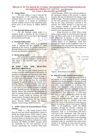 Dharam Vir, Dr. S.K.Agarwal, Dr. S.A.Imam / International Journal of Engineering Research
and Applications (IJERA) ISSN: 2248-9622 www.ijera.com
Vol. 3, Issue 3, May-Jun 2013, pp.1190-1196
1192 | P a g e
D. Fading Model:
The term Fading is used to describe the
rapid fluctuations of the amplitudes, phases, or
multipath delays of a signal over a short period of
time or distance. It is caused by interference
between multiple versions of the transmitted signal
which arrive at the receiver at slightly different
times.
1) Fast Rayleigh fading model:
The fast Rayleigh fading model is a
statistical model to represent the fast variation of
signal amplitude at the receiver due to the motion of
the transmitter/receiver pair.
2) Rayleigh fading model:
Rayleigh fading model is a statistical
model to represent the fast variation of signal
amplitude at the receiver. In wireless propagation,
Rayleigh fading occurs when there is no line of sight
between the transmitter and receiver.
3) Ricean fading model:
This model can be used for scenarios where
there is line of sight communication and the line of
sight signal is the dominant signal seen at the
receiver [8].
III. AODV AND DSR REACTIVE
ROUTING PROTOCOL
There are two types routing protocols for
wireless networks, namely proactive and reactive. In
proactive routing, each node has one or more tables
that contain the latest information of the routes to
any other node in the network. Various table-driven
protocols differ in the way how the information
propagates through all nodes in the network when
topology changes. In reactive routing, route table is
set on demand and it maintains active routes only. If
a node wants to send a packet to another node then
reactive protocol searches for the route in an on-
demand manner and establishes the connection in
order to transmit and receive the packet. The route
discovery usually occurs by flooding the route
request packets throughout the network. Examples
of reactive routing protocols are the Dynamic
Source Routing (DSR), Ad-hoc On demand
Distance Vector routing (AODV) [12] [13].
A. AODV (Ad-hoc On demand Distance Vector
routing):
AODV is a flat routing protocol which
does not need any central administrative system to
handle the routing process. AODV tends to reduce
the control traffic messages overhead at the cost of
increased latency in finding new routes. AODV has
great advantage in having less overhead over simple
protocols. The RREQ and RREP messages which
are responsible for the route discovery do not
increase significantly the overhead from these
control messages. AODV reacts relatively quickly to
the topological changes in the network. It updates
the hosts that may be affected by the change, using
RERR message. The hello messages are responsible
for the route maintenance and are limited so that
they do not create unnecessary overhead in the
network. The AODV protocol is a loop free and
uses sequence numbers to avoid the infinity
counting problem which are typical to the classical
distance vector routing protocols.
Route Discovery in AODV When a node
wants to send a packet to some destination node and
does not have a valid route in its routing table for
that destination; it initiates a route discovery
process. Source node broadcasts a route request
(RREQ) packet to its neighbours, which then
forwards the request to their neighbours and so on
[9] [10]. Each node receiving the route request sends
a route back (Forward Path) to the node as shown in
the fig. 2
1
54
6
3
7
2
Source node
Destination Node
Route Request (RREQ)
Route Reply (RREP)
Route cache : 6-7
Figure2. Route discovery in AODV
B. DSR (DYNAMIC SOURCE ROUTING):
DSR is a fairly simple algorithm based on
the concept of source routing, in which a sending
node must provide the sequence of all nodes through
which a packet will travel. Each node maintains its
own route cache essentially in a routing table.
Source nodes determine routes dynamically and
only when needed. There are no periodic broadcasts
from routers. Fig.2 illustrates the DSR algorithm’s
route discovery/ route reply cycle. A source node
that wants to send a packet first checks its route
cache. If there is a valid entry for the
destination, the node sends the packet using that
route; if no valid route is available in the route
cache, the source node initiates the route discovery
process by sending a special route request (RREQ)
packet to all neighboring nodes. The RREQ
propagates through the network, collecting the
addresses of all nodes visited, until it reaches the
destination node or an intermediate node with a
valid route to the destination node. This node in
turn initiates the route reply process by sending a
special route reply (RREP) packet to the originating
node announcing the newly discovered route. The
destination node can accomplish this using inverse
routing or by initiating the route discovery process
backwards. The protocol can also easily be
 