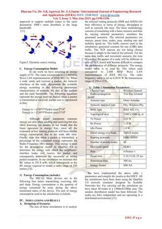 Dharam Vir, Dr. S.K.Agarwal, Dr. S.A.Imam / International Journal of Engineering Research
and Applications (IJERA) ISSN: 2248-9622 www.ijera.com
Vol. 3, Issue 3, May-Jun 2013, pp.1190-1196
1193 | P a g e
improved to support multiple routes to the same
destination. DSR’s main drawback is the large
bandwidth
[11].
Figure3. Dynamic source routing
C. Energy Consumption Model:
In our work we have assuming an energy
supply of 5V. The value corresponds to a 2,400MHz
Wave LAN implementation of IEEE 802.11e. When
a node sends and receives a packet, the network
interfaces of the node, decrements the available
energy according to the following parameters:
characteristics of network, the size of the packets
and the used bandwidth. The following equations
represent the energy used (in Joules) when a packet
is transmitted or received; packet size is represented
in bits:
Energy tx = (330*5*Packet size)/2*106
Energy rx = (230*5*Pocket size)/2*106
Although actual equipment consume
energy not only when sending and receiving but also
while listening, we assume in our model that the
listen operation is energy free, since all the
evaluated ad hoc routing protocols will have similar
energy consumption due to the node idle time.
Finally, note that when a packet is transmitted, a
percentage of the consumed energy represents the
Radio Frequency (RF) energy. This energy is used
for the propagation model in QualNet 5.0 to
determine the energy with which the neighbours’
interface nodes will receive the packet, and
consequently determine the successful or wrong
packet reception. In our simulation we maintain this
RF values in 281.8 mW, which corresponds to the
RF energy required to model a radio range of 250
meters [14].
1) Energy Consumption (mJoule):
The MICAZ Mote devices are in the
following four states: transmitting, receiving, idle
and sleep. Energy consumption is the quantity of
energy consumed by mote during the above
mentioned states of the device. The unit of energy
consumption used in the simulations is mJoule.
IV. SIMULATIONS AND RESULT
A. Designing of Scenario:
The aim of these simulations is to analyze
the selected routing protocols (DSR and AODV) for
their efficiency in terms of energy, throughput as
well as network life time. The basic methodology
consists of simulating with a basic scenario and then
by varying selected parameters, simulates the
generated scenarios. The selected parameters are
sources, pause time, nodes, area, sending rate and
mobility speed etc. The traffic sources used in the
simulations generated constant bit rate (CBR) data
traffic. The TCP sources are not being chosen
because it adapts to the load of the network. For the
same data traffic and movement scenario, the time
of sending the packet of a node will be different in
case of TCP, hence will become difficult to compare
the performance of different protocols. The energy
model taken is as used by. The values used
correspond to 2,400 MHZ Wave LAN
implementation of IEEE 802.11e. The radio
frequency value is set as 0.2818 W for transmission
range of 250 m [15].
1) Table 1 Simulation Parameters:
Channel type Wireless channel
Radio-propagation
model
Two Ray Ground
Antenna type Omni Antenna
Network interface type Phy/ Wireless Phy
MAC type IEEE 802.11e
Topological area 1500 x 1500 sq. m
Tx Power 1.65 W
Rx Power 1.15 W
Idle Power 1.0 W
Initial energy of a Node 1000.0 Joules
Routing protocols DSR/ AODV
Number of mobile nodes 40
Maximum speed 15 m/s
Rate 4 Packet/ s
Pause time 5,10,15,20, 25 sec.
Simulation time 500 sec.
Energy Model MICAZ
We have implemented the above table 1
parameters and compile the results to the EDCF. All
the simulations have been done using the QualNet
5.0 network simulator designed by Scalable
Networks Inc. For carrying out the simulation we
have taken 40 nodes in a 1500mX1500m area. The
random distribution model has been followed. The
nodes are fully independent and are operating in a
distributed environment [15].
 