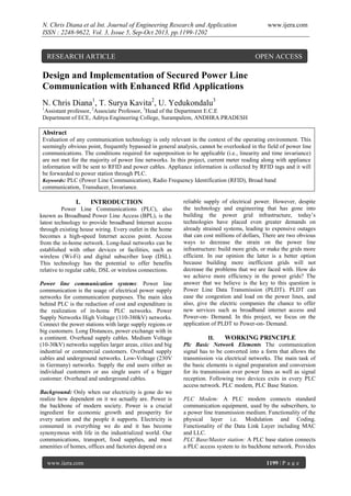 N. Chris Diana et al Int. Journal of Engineering Research and Application
ISSN : 2248-9622, Vol. 3, Issue 5, Sep-Oct 2013, pp.1199-1202

RESEARCH ARTICLE

www.ijera.com

OPEN ACCESS

Design and Implementation of Secured Power Line
Communication with Enhanced Rfid Applications
N. Chris Diana1, T. Surya Kavita2, U. Yedukondalu3
1

Assistant professor, 2Associate Professor, 3Head of the Department E.C.E
Department of ECE, Aditya Engineering College, Surampalem, ANDHRA PRADESH

Abstract
Evaluation of any communication technology is only relevant in the context of the operating environment. This
seemingly obvious point, frequently bypassed in general analysis, cannot be overlooked in the field of power line
communications. The conditions required for superposition to be applicable (i.e., linearity and time invariance)
are not met for the majority of power line networks. In this project, current meter reading along with appliance
information will be sent to RFID and power cables. Appliance information is collected by RFID tags and it will
be forwarded to power station through PLC.
Keywords: PLC (Power Line Communication), Radio Frequency Identification (RFID), Broad band
communication, Transducer, Invariance.

I.

INTRODUCTION

Power Line Communications (PLC), also
known as Broadband Power Line Access (BPL), is the
latest technology to provide broadband Internet access
through existing house wiring. Every outlet in the home
becomes a high-speed Internet access point. Access
from the in-home network. Long-haul networks can be
established with other devices or facilities, such as
wireless (Wi-Fi) and digital subscriber loop (DSL).
This technology has the potential to offer benefits
relative to regular cable, DSL or wireless connections.
Power line communication systems: Power line
communication is the usage of electrical power supply
networks for communication purposes. The main idea
behind PLC is the reduction of cost and expenditure in
the realization of in-home PLC networks. Power
Supply Networks High Voltage (110-380kV) networks.
Connect the power stations with large supply regions or
big customers. Long Distances, power exchange with in
a continent. Overhead supply cables. Medium Voltage
(10-30kV) networks supplies larger areas, cities and big
industrial or commercial customers. Overhead supply
cables and underground networks. Low-Voltage (230V
in Germany) networks. Supply the end users either as
individual customers or ass single users of a bigger
customer. Overhead and underground cables.
Background: Only when our electricity is gone do we
realize how dependent on it we actually are. Power is
the backbone of modern society. Power is a crucial
ingredient for economic growth and prosperity for
every nation and the people it supports. Electricity is
consumed in everything we do and it has become
synonymous with life in the industrialized world. Our
communications, transport, food supplies, and most
amenities of homes, offices and factories depend on a
www.ijera.com

reliable supply of electrical power. However, despite
the technology and engineering that has gone into
building the power grid infrastructure, today’s
technologies have placed even greater demands on
already strained systems, leading to expensive outages
that can cost millions of dollars, There are two obvious
ways to decrease the strain on the power line
infrastructure: build more grids, or make the grids more
efficient. In our opinion the latter is a better option
because building more inefficient grids will not
decrease the problems that we are faced with. How do
we achieve more efficiency in the power grids? The
answer that we believe is the key to this question is
Power Line Data Transmission (PLDT). PLDT can
ease the congestion and load on the power lines, and
also, give the electric companies the chance to offer
new services such as broadband internet access and
Power-on- Demand. In this project, we focus on the
application of PLDT to Power-on- Demand.
II.
WORKING PRINCIPLE
Plc Basic Network Elements The communication
signal has to be converted into a form that allows the
transmission via electrical networks. The main task of
the basic elements is signal preparation and conversion
for its transmission over power lines as well as signal
reception. Following two devices exits in every PLC
access network. PLC modem, PLC Base Station.
PLC Modem: A PLC modem connects standard
communication equipment, used by the subscribers, to
a power line transmission medium. Functionality of the
physical layer i.e. Modulation and Coding.
Functionality of the Data Link Layer including MAC
and LLC.
PLC Base/Master station: A PLC base station connects
a PLC access system to its backbone network. Provides
1199 | P a g e

 