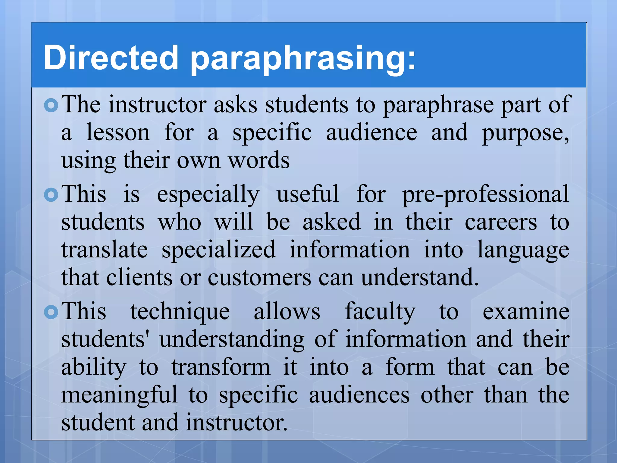 Directed paraphrasing:
The instructor asks students to paraphrase part of
a lesson for a specific audience and purpose,
using their own words
This is especially useful for pre-professional
students who will be asked in their careers to
translate specialized information into language
that clients or customers can understand.
This technique allows faculty to examine
students' understanding of information and their
ability to transform it into a form that can be
meaningful to specific audiences other than the
student and instructor.
 