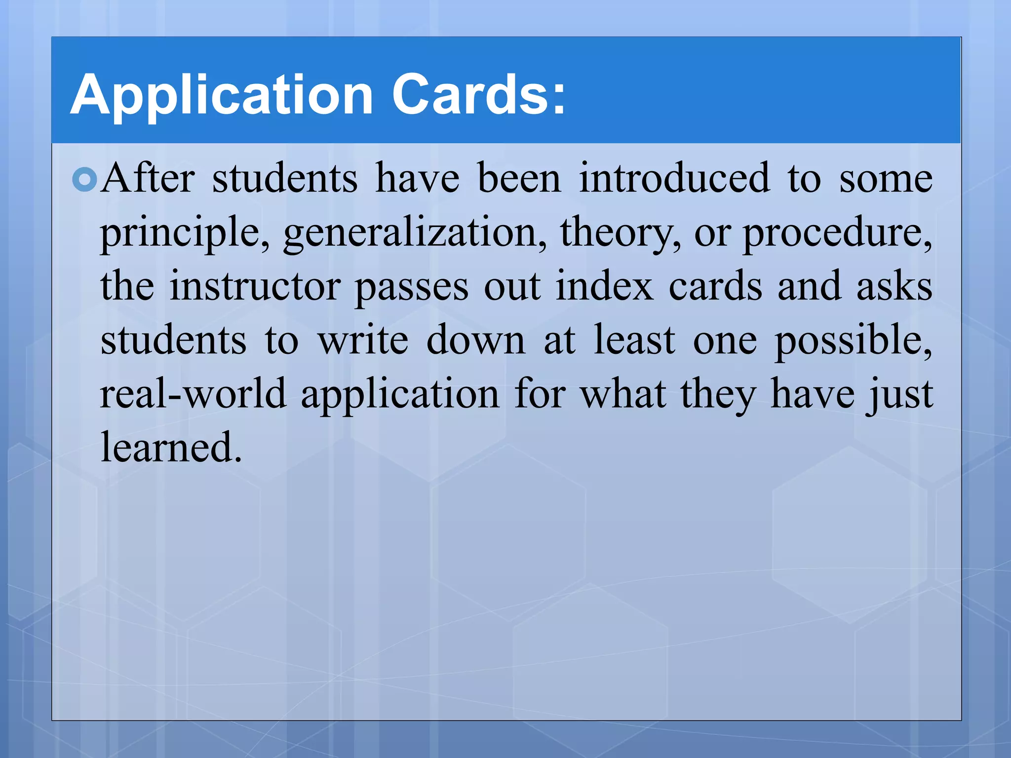 Application Cards:
After students have been introduced to some
principle, generalization, theory, or procedure,
the instructor passes out index cards and asks
students to write down at least one possible,
real-world application for what they have just
learned.
 