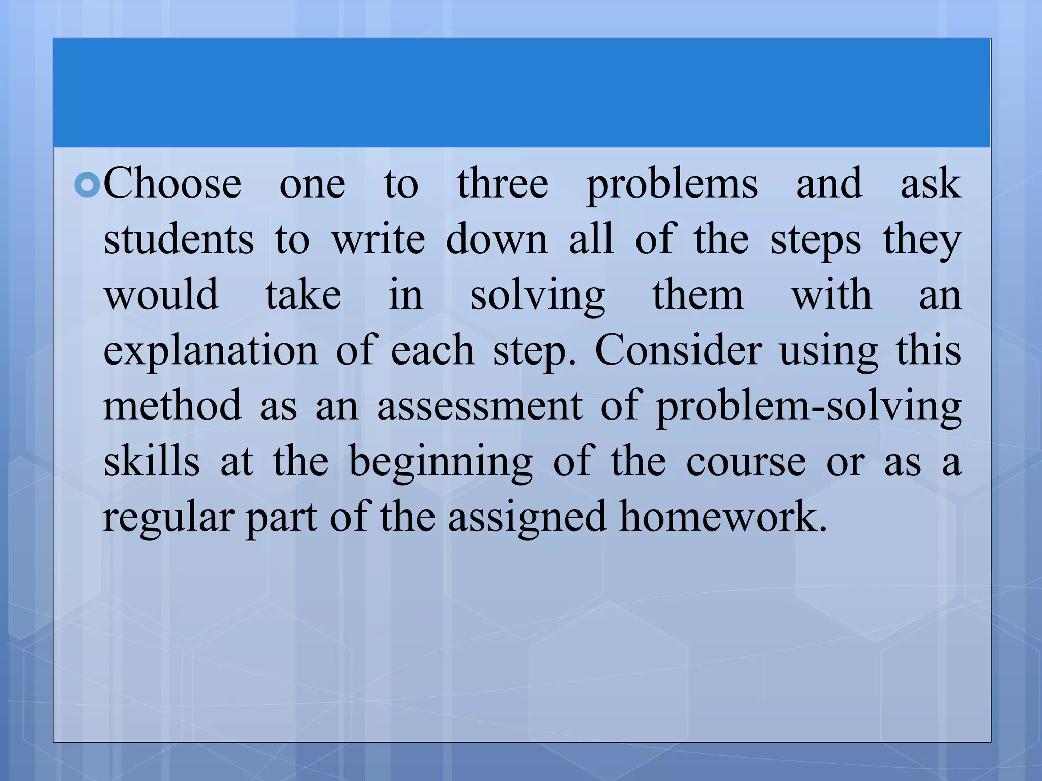 Choose one to three problems and ask
students to write down all of the steps they
would take in solving them with an
explanation of each step. Consider using this
method as an assessment of problem-solving
skills at the beginning of the course or as a
regular part of the assigned homework.
 