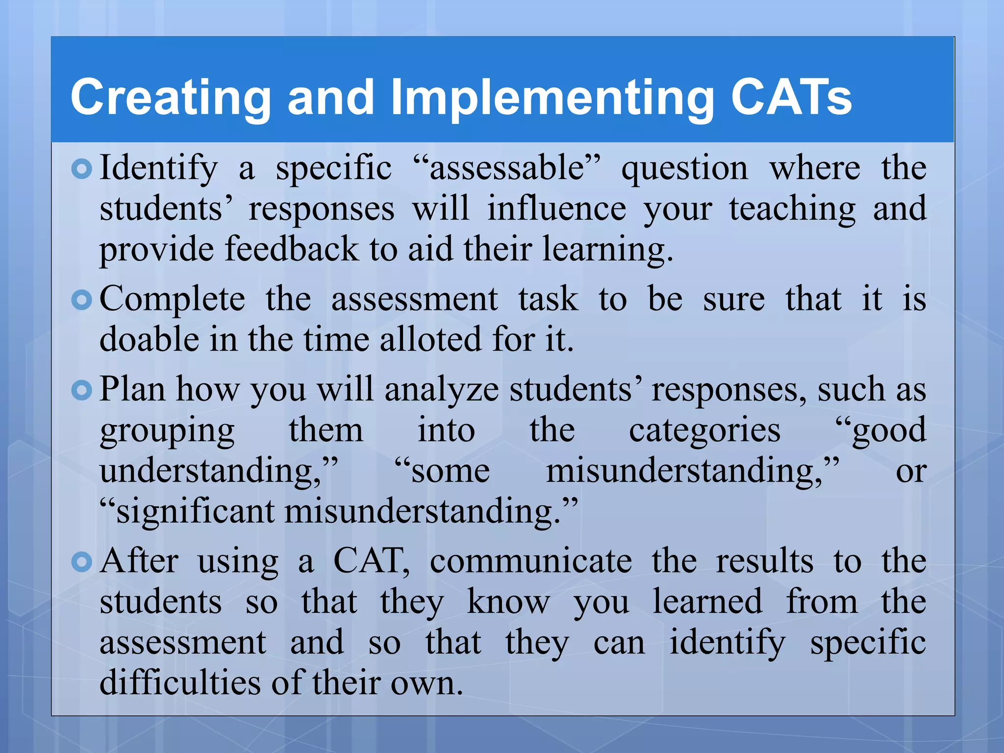Creating and Implementing CATs
 Identify a specific “assessable” question where the
students’ responses will influence your teaching and
provide feedback to aid their learning.
 Complete the assessment task to be sure that it is
doable in the time alloted for it.
 Plan how you will analyze students’ responses, such as
grouping them into the categories “good
understanding,” “some misunderstanding,” or
“significant misunderstanding.”
 After using a CAT, communicate the results to the
students so that they know you learned from the
assessment and so that they can identify specific
difficulties of their own.
 