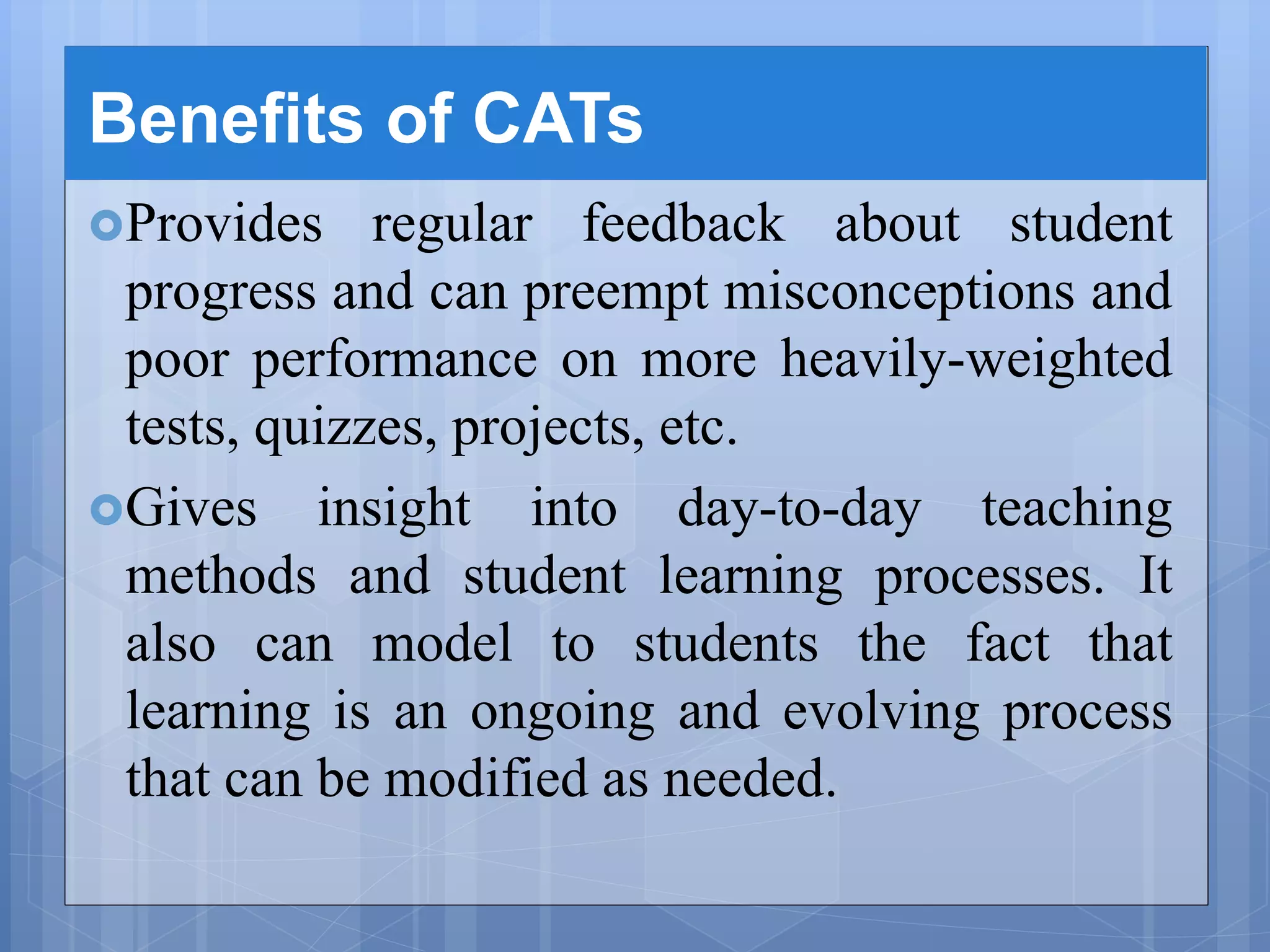 Benefits of CATs
Provides regular feedback about student
progress and can preempt misconceptions and
poor performance on more heavily-weighted
tests, quizzes, projects, etc.
Gives insight into day-to-day teaching
methods and student learning processes. It
also can model to students the fact that
learning is an ongoing and evolving process
that can be modified as needed.
 
