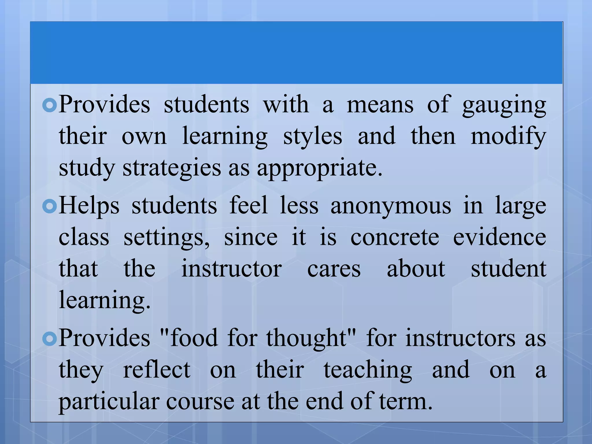 Provides students with a means of gauging
their own learning styles and then modify
study strategies as appropriate.
Helps students feel less anonymous in large
class settings, since it is concrete evidence
that the instructor cares about student
learning.
Provides "food for thought" for instructors as
they reflect on their teaching and on a
particular course at the end of term.
 